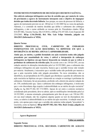 INSTRUMENTO INTERPOSTO DE DECISÃO QUE DECRETE FALÊNCIA.
São cabíveis embargos infringentes em face de acórdão que, por maioria de votos,
dê provimento a agravo de instrumento interposto com o objetivo de impugnar
decisão que tenha decretado falência. Isso porque, no curso do processo de falência, o
agravo de instrumento previsto no art. 100 da Lei 11.101/2005 faz as vezes da apelação.
Ademais, é o conteúdo da matéria decidida que define o cabimento dos embargos
infringentes, e não o nome atribuído ao recurso pela lei. Precedentes citados: REsp
818.497-MG, Terceira Turma, DJe 6/5/2010; e EREsp 276.107-GO, Corte Especial, DJ
25/8/2003. REsp 1.316.256-RJ, Rel. Min. Luis Felipe Salomão, julgado em
18/6/2013 (Informativo nº 0526).
Quarta Turma
DIREITO
PROCESSUAL
CIVIL.
CABIMENTO
DE
EMBARGOS
INFRINGENTES EM AÇÃO RESCISÓRIA NA HIPÓTESE EM QUE A
DIVERGÊNCIA SE REFIRA APENAS À ADMISSIBILIDADE.
Ainda que, no mérito, o pedido formulado em ação rescisória tenha sido julgado
procedente por unanimidade de votos, é cabível a interposição de embargos
infringentes na hipótese em que houver desacordo na votação no que se refere à
preliminar de cabimento da referida ação. De acordo com o art. 530 do CPC, em sua
redação anterior às alterações introduzidas pela Lei 10.352/2001, para o cabimento dos
embargos infringentes em ação rescisória, bastava que o acórdão tivesse sido tomado
por maioria. Atualmente, é necessário que o acórdão tenha sido proferido por maioria e
que a ação rescisória tenha sido julgada procedente. Na nova sistemática, não se
identificou, na jurisprudência do STJ, julgado que abordasse a questão do cabimento da
ação rescisória na hipótese em que o desacordo na votação se restringe à preliminar de
cabimento. Entretanto, há um precedente, proferido sob a diretriz da anterior redação do
art. 530, estabelecendo que, “para o cabimento dos embargos infringentes, é irrelevante
que o voto discordante diga respeito à admissibilidade ou ao mérito da ação rescisória”
(AgRg no Ag 466.571-RJ, DJ 17/2/2003). Apesar de ser outro o contexto normativo
considerado pelo precedente, deve-se adotar, após as modificações introduzidas pela Lei
10.352/2001, a mesma orientação, principalmente pelo fato de que o art. 530 do CPC,
em sua atual redação, não faz exigência alguma quanto ao teor da discrepância dos
votos, se relativa à admissibilidade ou ao mérito da ação rescisória. A redação atual, no
ponto, veio apenas para exigir que o acórdão não unânime tenha julgado "procedente" a
rescisória, como na hipótese. REsp 646.957-MG, Rel. Min. Raul Araújo, julgado em
16/4/2013 (Informativo nº 0521).

Agravo Regimental
Voltar ao sumário.
Segunda Turma
DIREITO PROCESSUAL CIVIL. RECURSOS. CABIMENTO DE AGRAVO
263

 