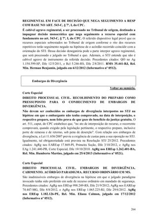 REGIMENTAL EM FACE DE DECISÃO QUE NEGA SEGUIMENTO A RESP
COM BASE NO ART. 543-C, § 7º, I, do CPC.
É cabível agravo regimental, a ser processado no Tribunal de origem, destinado a
impugnar decisão monocrática que nega seguimento a recurso especial com
fundamento no art. 543-C, § 7º, I, do CPC. O referido dispositivo legal prevê que os
recursos especiais sobrestados no Tribunal de origem conforme o rito dos recursos
repetitivos terão seguimento negado na hipótese de o acórdão recorrido coincidir com a
orientação do STJ. Dessa decisão denegatória pode a parte interpor agravo regimental,
que será processado e julgado no Tribunal a quo. Ademais, o STJ entende que não é
cabível agravo de instrumento da referida decisão. Precedentes citados: QO no Ag
1.154.599-SP, DJe 12/5/2011, e Rcl 5.246-RS, DJe 2/8/2011. RMS 35.441-RJ, Rel.
Min. Herman Benjamin, julgado em 6/12/2012 (Informativo nº 0512).

Embargos de Divergência
Voltar ao sumário.
Corte Especial
DIREITO PROCESSUAL CIVIL. RECOLHIMENTO DO PREPARO COMO
PRESSUPOSTO PARA O CONHECIMENTO DE EMBARGOS DE
DIVERGÊNCIA.
Não devem ser conhecidos os embargos de divergência interpostos no STJ na
hipótese em que o embargante não tenha comprovado, na data de interposição, o
respectivo preparo, nem feito prova de que goze do benefício da justiça gratuita. O
art. 511, caput, do CPC estabelece que, "no ato de interposição do recurso, o recorrente
comprovará, quando exigido pela legislação pertinente, o respectivo preparo, inclusive
porte de remessa e de retorno, sob pena de deserção". Com relação aos embargos de
divergência, a Lei 11.636/2007 previu a exigência de custas para a sua oposição no STJ.
Igualmente, tal obrigatoriedade está prevista na Resolução STJ 25/2012. Precedentes
citados: AgRg nos EAREsp 17.869-PI, Primeira Seção, DJe 3/10/2012, e AgRg nos
EAg 1.241.440-PR, Corte Especial, DJe 19/10/2010. AgRg nos EREsp 1.262.401-BA,
Rel. Min. Humberto Martins, julgado em 25/4/2013 (Informativo nº 0521).
Corte Especial
DIREITO PROCESSUAL CIVIL. EMBARGOS DE DIVERGÊNCIA.
CABIMENTO. ACÓRDÃO PARADIGMA. RECURSO ORDINÁRIO EM MS.
São inadmissíveis embargos de divergência na hipótese em que o julgado paradigma
invocado tenha sido proferido em sede de recurso ordinário em mandado de segurança.
Precedentes citados: AgRg nos EREsp 998.249-RS, DJe 21/9/2012; AgRg nos EAREsp
74.447-MG, DJe 8/8/2012, e AgRg nos EREsp 1.065.225-RJ, DJe 29/6/2012. AgRg
nos EREsp 1.182.126-PE, Rel. Min. Eliana Calmon, julgado em 17/12/2012
(Informativo nº 0512).

264

 