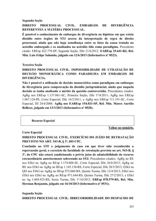 Segunda Seção
DIREITO PROCESSUAL CIVIL. EMBARGOS
REFERENTES A MATÉRIA PROCESSUAL.

DE

DIVERGÊNCIA

É possível o conhecimento de embargos de divergência na hipótese em que exista
dissídio entre órgãos do STJ acerca da interpretação de regra de direito
processual, ainda que não haja semelhança entre os fatos da causa tratada no
acórdão embargado e os analisados no acórdão tido como paradigma. Precedente
citado: EREsp 422.778-SP, Segunda Seção, DJe 21/6/2012. EAREsp 25.641-RJ, Rel.
Min. Luis Felipe Salomão, julgado em 12/6/2013 (Informativo nº 0523).
Terceira Seção
DIREITO PROCESSUAL CIVIL. IMPOSSIBILIDADE DE UTILIZAÇÃO DE
DECISÃO MONOCRÁTICA COMO PARADIGMA EM EMBARGOS DE
DIVERGÊNCIA.
Não é possível a utilização de decisão monocrática como paradigma em embargos
de divergência para comprovação do dissídio jurisprudencial, ainda que naquela
decisão se tenha analisado o mérito da questão controvertida. Precedentes citados:
AgRg nos EREsp 1.137.041-AC, Primeira Seção, DJe 1º/4/2011; AgRg nos EREsp
1.067.124-PE, Corte Especial, DJe 16/2/2011, e AgRg nos EREsp 711.191-SC, Corte
Especial, DJ 24/4/2006. AgRg nos EAREsp 154.021-SP, Rel. Min. Marco Aurélio
Bellizze, julgado em 13/3/2013 (Informativo nº 0520).

Recurso Especial
Voltar ao sumário.
Corte Especial
DIREITO PROCESSUAL CIVIL. EXERCÍCIO DO JUÍZO DE RETRATAÇÃO
PREVISTO NO ART. 543-B, § 3º, DO CPC.
Concluído no STF o julgamento de caso em que tiver sido reconhecida a
repercussão geral, o exercício da faculdade de retratação prevista no art. 543-B, §
3º, do CPC não estará condicionado a prévio juízo de admissibilidade do recurso
extraordinário anteriormente sobrestado no STJ. Precedentes citados: AgRg no RE
nos EDcl no AgRg no REsp 1.174.808-SC, Corte Especial, DJe 26/6/2013; AgRg no
RE nos EDcl no AgRg no REsp 1.145.138-RS, Corte Especial, DJe 28/5/2013; EDcl na
QO nos EDcl no AgRg no REsp 972.060-RS, Quinta Turma, DJe 12/4/2013; EDcl nos
EDcl nos EDcl no AgRg no REsp 971.644-RS, Quinta Turma, DJe 27/2/2013; e EDcl
no Ag 1.069.923-RS, Sexta Turma, DJe 1º/10/2012. EREsp 878.579-RS, Rel. Min.
Herman Benjamin, julgado em 16/10/2013 (Informativo nº 0531).
Segunda Seção
DIREITO PROCESSUAL CIVIL. IRRECORRIBILIDADE DO DESPACHO DE
265

 