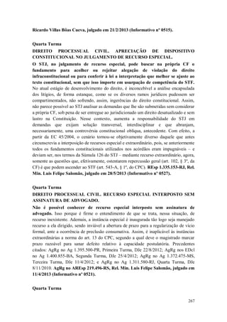 Ricardo Villas Bôas Cueva, julgado em 21/2/2013 (Informativo nº 0515).
Quarta Turma
DIREITO PROCESSUAL CIVIL. APRECIAÇÃO DE DISPOSITIVO
CONSTITUCIONAL NO JULGAMENTO DE RECURSO ESPECIAL.
O STJ, no julgamento de recurso especial, pode buscar na própria CF o
fundamento para acolher ou rejeitar alegação de violação do direito
infraconstitucional ou para conferir à lei a interpretação que melhor se ajuste ao
texto constitucional, sem que isso importe em usurpação de competência do STF.
No atual estágio de desenvolvimento do direito, é inconcebível a análise encapsulada
dos litígios, de forma estanque, como se os diversos ramos jurídicos pudessem ser
compartimentados, não sofrendo, assim, ingerências do direito constitucional. Assim,
não parece possível ao STJ analisar as demandas que lhe são submetidas sem considerar
a própria CF, sob pena de ser entregue ao jurisdicionado um direito desatualizado e sem
lastro na Constituição. Nesse contexto, aumenta a responsabilidade do STJ em
demandas que exijam solução transversal, interdisciplinar e que abranjam,
necessariamente, uma controvérsia constitucional oblíqua, antecedente. Com efeito, a
partir da EC 45/2004, o cenário tornou-se objetivamente diverso daquele que antes
circunscrevia a interposição de recursos especial e extraordinário, pois, se anteriormente
todos os fundamentos constitucionais utilizados nos acórdãos eram impugnáveis – e
deviam ser, nos termos da Súmula 126 do STJ – mediante recurso extraordinário, agora,
somente as questões que, efetivamente, ostentarem repercussão geral (art. 102, § 3º, da
CF) é que podem ascender ao STF (art. 543-A, § 1º, do CPC). REsp 1.335.153-RJ, Rel.
Min. Luis Felipe Salomão, julgado em 28/5/2013 (Informativo nº 0527).
Quarta Turma
DIREITO PROCESSUAL CIVIL. RECURSO ESPECIAL INTERPOSTO SEM
ASSINATURA DE ADVOGADO.
Não é possível conhecer de recurso especial interposto sem assinatura de
advogado. Isso porque é firme o entendimento de que se trata, nessa situação, de
recurso inexistente. Ademais, a instância especial é inaugurada tão logo seja manejado
recurso a ela dirigido, sendo inviável a abertura de prazo para a regularização de vício
formal, ante a ocorrência de preclusão consumativa. Assim, é inaplicável às instâncias
extraordinárias a norma do art. 13 do CPC, segundo a qual deve o magistrado marcar
prazo razoável para sanar defeito relativo à capacidade postulatória. Precedentes
citados: AgRg no Ag 1.395.500-PR, Primeira Turma, DJe 22/8/2012; AgRg nos EDcl
no Ag 1.400.855-BA, Segunda Turma, DJe 25/4/2012; AgRg no Ag 1.372.475-MS,
Terceira Turma, DJe 11/4/2012; e AgRg no Ag 1.311.580-RJ, Quarta Turma, DJe
8/11/2010. AgRg no AREsp 219.496-RS, Rel. Min. Luis Felipe Salomão, julgado em
11/4/2013 (Informativo nº 0521).
Quarta Turma
267

 