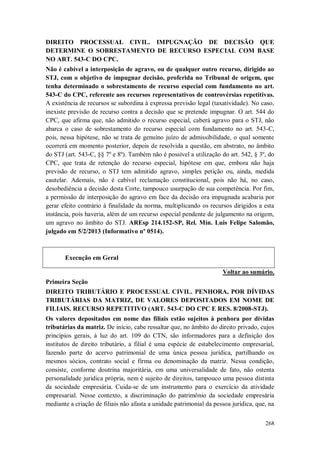 DIREITO PROCESSUAL CIVIL. IMPUGNAÇÃO DE DECISÃO QUE
DETERMINE O SOBRESTAMENTO DE RECURSO ESPECIAL COM BASE
NO ART. 543-C DO CPC.
Não é cabível a interposição de agravo, ou de qualquer outro recurso, dirigido ao
STJ, com o objetivo de impugnar decisão, proferida no Tribunal de origem, que
tenha determinado o sobrestamento de recurso especial com fundamento no art.
543-C do CPC, referente aos recursos representativos de controvérsias repetitivas.
A existência de recursos se subordina à expressa previsão legal (taxatividade). No caso,
inexiste previsão de recurso contra a decisão que se pretende impugnar. O art. 544 do
CPC, que afirma que, não admitido o recurso especial, caberá agravo para o STJ, não
abarca o caso de sobrestamento do recurso especial com fundamento no art. 543-C,
pois, nessa hipótese, não se trata de genuíno juízo de admissibilidade, o qual somente
ocorrerá em momento posterior, depois de resolvida a questão, em abstrato, no âmbito
do STJ (art. 543-C, §§ 7º e 8º). Também não é possível a utilização do art. 542, § 3º, do
CPC, que trata de retenção do recurso especial, hipótese em que, embora não haja
previsão de recurso, o STJ tem admitido agravo, simples petição ou, ainda, medida
cautelar. Ademais, não é cabível reclamação constitucional, pois não há, no caso,
desobediência a decisão desta Corte, tampouco usurpação de sua competência. Por fim,
a permissão de interposição do agravo em face da decisão ora impugnada acabaria por
gerar efeito contrário à finalidade da norma, multiplicando os recursos dirigidos a esta
instância, pois haveria, além de um recurso especial pendente de julgamento na origem,
um agravo no âmbito do STJ. AREsp 214.152-SP, Rel. Min. Luis Felipe Salomão,
julgado em 5/2/2013 (Informativo nº 0514).

Execução em Geral
Voltar ao sumário.
Primeira Seção
DIREITO TRIBUTÁRIO E PROCESSUAL CIVIL. PENHORA, POR DÍVIDAS
TRIBUTÁRIAS DA MATRIZ, DE VALORES DEPOSITADOS EM NOME DE
FILIAIS. RECURSO REPETITIVO (ART. 543-C DO CPC E RES. 8/2008-STJ).
Os valores depositados em nome das filiais estão sujeitos à penhora por dívidas
tributárias da matriz. De início, cabe ressaltar que, no âmbito do direito privado, cujos
princípios gerais, à luz do art. 109 do CTN, são informadores para a definição dos
institutos de direito tributário, a filial é uma espécie de estabelecimento empresarial,
fazendo parte do acervo patrimonial de uma única pessoa jurídica, partilhando os
mesmos sócios, contrato social e firma ou denominação da matriz. Nessa condição,
consiste, conforme doutrina majoritária, em uma universalidade de fato, não ostenta
personalidade jurídica própria, nem é sujeito de direitos, tampouco uma pessoa distinta
da sociedade empresária. Cuida-se de um instrumento para o exercício da atividade
empresarial. Nesse contexto, a discriminação do patrimônio da sociedade empresária
mediante a criação de filiais não afasta a unidade patrimonial da pessoa jurídica, que, na
268

 