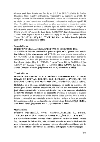 diploma legal. Tese firmada para fins do art. 543-C do CPC: "A Cédula de Crédito
Bancário é título executivo extrajudicial, representativo de operações de crédito de
qualquer natureza, circunstância que autoriza sua emissão para documentar a abertura
de crédito em conta corrente, nas modalidades de crédito rotativo ou cheque especial. O
título de crédito deve vir acompanhado de claro demonstrativo acerca dos valores
utilizados pelo cliente, trazendo o diploma legal, de maneira taxativa, a relação de
exigências que o credor deverá cumprir, de modo a conferir liquidez e exequibilidade à
Cédula (art. 28, § 2º, incisos I e II, da Lei n. 10.931/2004)". Precedentes citados: REsp
1.283.621-MS, Segunda Seção, DJe 18/6/2012; AgRg no AREsp 248.784-SP, Quarta
Turma, DJe 28/5/2013. REsp 1.291.575-PR, Rel. Min. Luis Felipe Salomão, julgado
em 14/8/2013 (Informativo nº 0527).
Segunda Turma
DIREITO PROCESSUAL CIVIL. EXECUÇÃO DE DECISÃO DO TCU.
A execução de decisão condenatória proferida pelo TCU, quando não houver
inscrição em dívida ativa, rege-se pelo CPC. De fato, nessa situação, não se aplica a
Lei 6.830/1980 (Lei de Execuções Fiscais). Essas decisões já são títulos executivos
extrajudiciais, de modo que prescindem da emissão de Certidão de Dívida Ativa.
Precedentes citados: REsp 1.112.617-PR, Primeira Turma, DJe de 3/6/2009; e REsp
1.149.390-DF, Segunda Turma, DJe de 6/8/2010. REsp 1.390.993-RJ, Rel. Min.
Mauro Campbell Marques, julgado em 10/9/2013 (Informativo nº 0530).
Terceira Turma
DIREITO PROCESSUAL CIVIL. RESTABELECIMENTO DE HIPOTECA EM
RAZÃO DE DECISÃO JUDICIAL QUE DECLARE A INEFICÁCIA DE
NEGÓCIO JURÍDICO QUE MOTIVARA SEU ANTERIOR CANCELAMENTO.
Restabelece-se a hipoteca, anteriormente cancelada em razão da aquisição do
imóvel pela própria credora hipotecária, no caso em que sobrevenha decisão
judicial que, constatando a ocorrência de fraude à execução, reconheça a ineficácia
da referida alienação em relação ao exequente. Declarada a ineficácia do negócio
jurídico, retornam os envolvidos ao estado anterior. Nesse contexto, volta o bem a
integrar o patrimônio do executado, restando ineficaz também a baixa da garantia
hipotecária, que poderá ser oposta em face de outros credores. REsp 1.253.638-SP, Rel.
Min. Sidnei Beneti, julgado em 26/2/2013 (Informativo nº 0517).
Quarta Turma
DIREITO PROCESSUAL CIVIL. RESPONSABILIDADE DA BRASIL
TELECOM S/A PARA RESPONDER POR OBRIGAÇÕES DA TELEMS S/A.
Em execução individual de sentença coletiva promovida em face da Brasil Telecom
S/A, sucessora da Telems S/A, não é cabível a análise de tese de ilegitimidade
passiva fundada na alegação de que, em razão de disposições contidas no ato de
cisão ou no edital de privatização da sucedida, a obrigação objeto de execução —
270

 