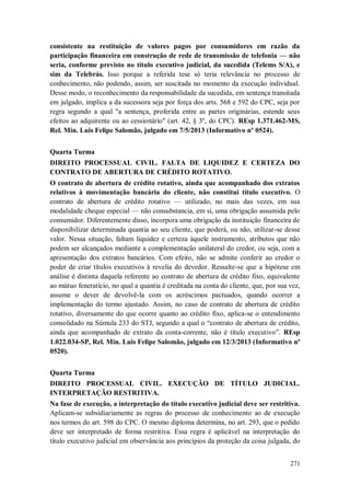 consistente na restituição de valores pagos por consumidores em razão da
participação financeira em construção de rede de transmissão de telefonia — não
seria, conforme previsto no título executivo judicial, da sucedida (Telems S/A), e
sim da Telebrás. Isso porque a referida tese só teria relevância no processo de
conhecimento, não podendo, assim, ser suscitada no momento da execução individual.
Desse modo, o reconhecimento da responsabilidade da sucedida, em sentença transitada
em julgado, implica a da sucessora seja por força dos arts. 568 e 592 do CPC, seja por
regra segundo a qual "a sentença, proferida entre as partes originárias, estende seus
efeitos ao adquirente ou ao cessionário" (art. 42, § 3º, do CPC). REsp 1.371.462-MS,
Rel. Min. Luis Felipe Salomão, julgado em 7/5/2013 (Informativo nº 0524).
Quarta Turma
DIREITO PROCESSUAL CIVIL. FALTA DE LIQUIDEZ E CERTEZA DO
CONTRATO DE ABERTURA DE CRÉDITO ROTATIVO.
O contrato de abertura de crédito rotativo, ainda que acompanhado dos extratos
relativos à movimentação bancária do cliente, não constitui título executivo. O
contrato de abertura de crédito rotativo — utilizado, no mais das vezes, em sua
modalidade cheque especial — não consubstancia, em si, uma obrigação assumida pelo
consumidor. Diferentemente disso, incorpora uma obrigação da instituição financeira de
disponibilizar determinada quantia ao seu cliente, que poderá, ou não, utilizar-se desse
valor. Nessa situação, faltam liquidez e certeza àquele instrumento, atributos que não
podem ser alcançados mediante a complementação unilateral do credor, ou seja, com a
apresentação dos extratos bancários. Com efeito, não se admite conferir ao credor o
poder de criar títulos executivos à revelia do devedor. Ressalte-se que a hipótese em
análise é distinta daquela referente ao contrato de abertura de crédito fixo, equivalente
ao mútuo feneratício, no qual a quantia é creditada na conta do cliente, que, por sua vez,
assume o dever de devolvê-la com os acréscimos pactuados, quando ocorrer a
implementação do termo ajustado. Assim, no caso de contrato de abertura de crédito
rotativo, diversamente do que ocorre quanto ao crédito fixo, aplica-se o entendimento
consolidado na Súmula 233 do STJ, segundo a qual o “contrato de abertura de crédito,
ainda que acompanhado de extrato da conta-corrente, não é título executivo”. REsp
1.022.034-SP, Rel. Min. Luis Felipe Salomão, julgado em 12/3/2013 (Informativo nº
0520).
Quarta Turma
DIREITO PROCESSUAL CIVIL. EXECUÇÃO DE TÍTULO JUDICIAL.
INTERPRETAÇÃO RESTRITIVA.
Na fase de execução, a interpretação do título executivo judicial deve ser restritiva.
Aplicam-se subsidiariamente as regras do processo de conhecimento ao de execução
nos termos do art. 598 do CPC. O mesmo diploma determina, no art. 293, que o pedido
deve ser interpretado de forma restritiva. Essa regra é aplicável na interpretação do
título executivo judicial em observância aos princípios da proteção da coisa julgada, do
271

 