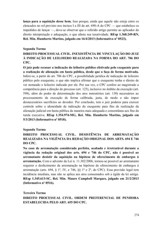 lanço para a aquisição desse bem. Isso porque, ainda que aquele não esteja entre os
elencados no rol previsto nos incisos I a III do art. 690-A do CPC — que estabelece os
impedidos de lançar —, deve-se observar que o referido artigo permite ao aplicador do
direito interpretação e adequação, o que afasta sua taxatividade. REsp 1.368.249-RN,
Rel. Min. Humberto Martins, julgado em 16/4/2013 (Informativo nº 0523).
Segunda Turma
DIREITO PROCESSUAL CIVIL. INEXISTÊNCIA DE VINCULAÇÃO DO JUIZ
À INDICAÇÃO DE LEILOIERO REALIZADA NA FORMA DO ART. 706 DO
CPC.
O juiz pode recusar a indicação do leiloeiro público efetivada pelo exequente para
a realização de alienação em hasta pública, desde que o faça de forma motivada.
Infere-se, a partir do art. 706 do CPC, a possibilidade jurídica de indicação de leiloeiro
público pelo exequente, o que não implica afirmar que o exequente tenha o direito de
ver nomeado o leiloeiro indicado por ele. Por sua vez, o CPC confere ao magistrado a
competência para a direção do processo (art. 125), inclusive no âmbito da execução (art.
598), além do poder de determinação dos atos instrutórios (art. 130) necessários ao
processamento da execução de forma calibrada, justa, de modo a não impor
desnecessários sacrifícios ao devedor. Por conclusão, tem o juiz poderes para exercer
controle sobre a idoneidade da indicação do exequente para fins de realização da
alienação judicial em hasta pública da maneira mais adequada e consentânea aos fins da
tutela executiva. REsp 1.354.974-MG, Rel. Min. Humberto Martins, julgado em
5/3/2013 (Informativo nº 0518).
Segunda Turma
DIREITO PROCESSUAL CIVIL. DESISTÊNCIA DE ARREMATAÇÃO
REALIZADA NA VIGÊNCIA DA REDAÇÃO ORIGINAL DOS ARTS. 694 E 746
DO CPC.
No caso de arrematação considerada perfeita, acabada e irretratável durante a
vigência da redação original dos arts. 694 e 746 do CPC, não é possível ao
arrematante desistir da aquisição na hipótese de oferecimento de embargos à
arrematação. Com o advento da Lei n. 11.382/2006, tornou-se possível ao arrematante
requerer o desfazimento da arrematação na hipótese de oferecimento de embargos à
arrematação (arts. 694, § 1º, IV, e 746, §§ 1º e 2º, do CPC). Essa previsão legal tem
incidência imediata, mas não se aplica aos atos consumados sob a égide da lei antiga.
REsp 1.345.613-SC, Rel. Min. Mauro Campbell Marques, julgado em 21/2/2013
(Informativo nº 0516).
Terceira Turma
DIREITO PROCESSUAL CIVIL. ORDEM PREFERENCIAL DE PENHORA
ESTABELECIDA PELO ART. 655 DO CPC.

274

 