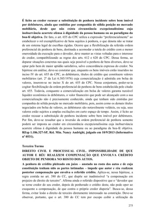 É lícito ao credor recusar a substituição de penhora incidente sobre bem imóvel
por debêntures, ainda que emitidas por companhia de sólida posição no mercado
mobiliário, desde que não exista circunstância excepcionalíssima cuja
inobservância acarrete ofensa à dignidade da pessoa humana ou ao paradigma da
boa-fé objetiva. De fato, o art. 655 do CPC utiliza a expressão “preferencialmente” ao
estabelecer o rol exemplificativo de bens sujeitos à penhora, o que denota não se tratar
de um sistema legal de escolhas rígidas. Ocorre que a flexibilização da referida ordem
preferencial de penhora de bens, destinada a acomodar a tutela do crédito com a menor
onerosidade da execução para o devedor, deve manter as vistas voltadas para o interesse
do credor, compatibilizando as regras dos arts. 612 e 620 do CPC. Dessa forma, ao
deparar situações concretas nas quais seja possível a penhora de bens diversos, deve-se
optar pelo bem de maior aptidão satisfativa, salvo concordância expressa do credor. Na
hipótese em análise, deve-se constatar que, enquanto os bens imóveis estão inseridos no
inciso IV do art. 655 do CPC, as debêntures, títulos de crédito que constituem valores
mobiliários (art. 2º da Lei 6.385/1976) cuja comercialização é admitida em bolsa de
valores, inserem-se no inciso X do art. 655 do CPC. Nessa conjuntura, poder-se-ia
cogitar flexibilização da ordem preferencial de penhora de bens estabelecida pelo citado
art. 655. Todavia, conquanto a comercialização em bolsa de valores garanta razoável
liquidez econômica às debêntures, o valor financeiro que pode ser alcançado com a sua
comercialização não é precisamente conhecido, ainda que tenham sido emitidas por
companhia de sólida posição no mercado mobiliário, pois, assim como os demais títulos
negociados em bolsa de valores, as debêntures são notavelmente voláteis, ou seja, seus
valores estão sujeitos a amplas oscilações em curto espaço de tempo. Assim, é lícito ao
credor recusar a substituição de penhora incidente sobre bem imóvel por debêntures.
Por fim, deve-se ressaltar que a inversão da ordem preferencial de penhora somente
poderá ser imposta ao credor em circunstância excepcionalíssima cuja inobservância
acarrete ofensa à dignidade da pessoa humana ou ao paradigma da boa-fé objetiva.
REsp 1.186.327-SP, Rel. Min. Nancy Andrighi, julgado em 10/9/2013 (Informativo
nº 0531).
Terceira Turma
DIREITO CIVIL E PROCESSUAL CIVIL. IMPOSSIBILIDADE DE QUE
AUTOR E RÉU REALIZEM COMPENSAÇÃO QUE ENVOLVA CRÉDITO
OBJETO DE PENHORA NO ROSTO DOS AUTOS.
A penhora de crédito pleiteado em juízo – anotada no rosto dos autos e de cuja
constituição tenham sido as partes intimadas – impede que autor e réu realizem
posterior compensação que envolva o referido crédito. Aplica-se, nessa hipótese, a
regra contida no art. 380 do CC, que dispõe ser inadmissível “a compensação em
prejuízo de direito de terceiro”. Afirma ainda o referido dispositivo que o “devedor que
se torne credor do seu credor, depois de penhorado o crédito deste, não pode opor ao
exequente a compensação, de que contra o próprio credor disporia”. Busca-se, dessa
forma, evitar lesão a direito de terceiro diretamente interessado na constrição. Deve-se
observar, portanto, que o art. 380 do CC tem por escopo coibir a utilização da
275

 