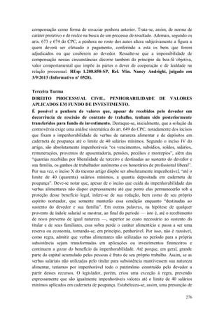 compensação como forma de esvaziar penhora anterior. Trata-se, assim, de norma de
caráter protetivo e de realce na busca de um processo de resultado. Ademais, segundo os
arts. 673 e 674 do CPC, a penhora no rosto dos autos altera subjetivamente a figura a
quem deverá ser efetuado o pagamento, conferindo a esta os bens que forem
adjudicados ou que couberem ao devedor. Ressalte-se que a impossibilidade de
compensação nessas circunstâncias decorre também do princípio da boa-fé objetiva,
valor comportamental que impõe às partes o dever de cooperação e de lealdade na
relação processual. REsp 1.208.858-SP, Rel. Min. Nancy Andrighi, julgado em
3/9/2013 (Informativo nº 0528).
Terceira Turma
DIREITO PROCESSUAL CIVIL. PENHORABILIDADE
APLICADOS EM FUNDO DE INVESTIMENTO.

DE

VALORES

É possível a penhora de valores que, apesar de recebidos pelo devedor em
decorrência de rescisão de contrato de trabalho, tenham sido posteriormente
transferidos para fundo de investimento. Destaque-se, inicialmente, que a solução da
controvérsia exige uma análise sistemática do art. 649 do CPC, notadamente dos incisos
que fixam a impenhorabilidade de verbas de natureza alimentar e de depósitos em
caderneta de poupança até o limite de 40 salários mínimos. Segundo o inciso IV do
artigo, são absolutamente impenhoráveis “os vencimentos, subsídios, soldos, salários,
remunerações, proventos de aposentadoria, pensões, pecúlios e montepios”, além das
“quantias recebidas por liberalidade de terceiro e destinadas ao sustento do devedor e
sua família, os ganhos de trabalhador autônomo e os honorários de profissional liberal”.
Por sua vez, o inciso X do mesmo artigo dispõe ser absolutamente impenhorável, “até o
limite de 40 (quarenta) salários mínimos, a quantia depositada em caderneta de
poupança”. Deve-se notar que, apesar de o inciso que cuida da impenhorabilidade das
verbas alimentares não dispor expressamente até que ponto elas permanecerão sob a
proteção desse benefício legal, infere-se de sua redação, bem como de seu próprio
espírito norteador, que somente manterão essa condição enquanto “destinadas ao
sustento do devedor e sua família”. Em outras palavras, na hipótese de qualquer
provento de índole salarial se mostrar, ao final do período — isto é, até o recebimento
de novo provento de igual natureza —, superior ao custo necessário ao sustento do
titular e de seus familiares, essa sobra perde o caráter alimentício e passa a ser uma
reserva ou economia, tornando-se, em princípio, penhorável. Por isso, não é razoável,
como regra, admitir que verbas alimentares não utilizadas no período para a própria
subsistência sejam transformadas em aplicações ou investimentos financeiros e
continuem a gozar do benefício da impenhorabilidade. Até porque, em geral, grande
parte do capital acumulado pelas pessoas é fruto de seu próprio trabalho. Assim, se as
verbas salariais não utilizadas pelo titular para subsistência mantivessem sua natureza
alimentar, teríamos por impenhorável todo o patrimônio construído pelo devedor a
partir desses recursos. O legislador, porém, criou uma exceção à regra, prevendo
expressamente que são igualmente impenhoráveis valores até o limite de 40 salários
mínimos aplicados em caderneta de poupança. Estabeleceu-se, assim, uma presunção de
276

 