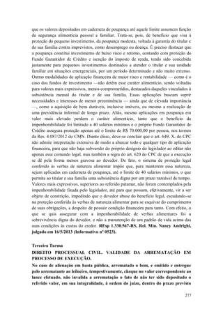 que os valores depositados em caderneta de poupança até aquele limite assumem função
de segurança alimentícia pessoal e familiar. Trata-se, pois, de benefício que visa à
proteção do pequeno investimento, da poupança modesta, voltada à garantia do titular e
de sua família contra imprevistos, como desemprego ou doença. É preciso destacar que
a poupança constitui investimento de baixo risco e retorno, contando com proteção do
Fundo Garantidor de Crédito e isenção do imposto de renda, tendo sido concebida
justamente para pequenos investimentos destinados a atender o titular e sua unidade
familiar em situações emergenciais, por um período determinado e não muito extenso.
Outras modalidades de aplicação financeira de maior risco e rentabilidade — como é o
caso dos fundos de investimento —não detêm esse caráter alimentício, sendo voltadas
para valores mais expressivos, menos comprometidos, destacados daqueles vinculados à
subsistência mensal do titular e de sua família. Essas aplicações buscam suprir
necessidades e interesses de menor preeminência — ainda que de elevada importância
—, como a aquisição de bens duráveis, inclusive imóveis, ou mesmo a realização de
uma previdência informal de longo prazo. Aliás, mesmo aplicações em poupança em
valor mais elevado perdem o caráter alimentício, tanto que o benefício da
impenhorabilidade foi limitado a 40 salários mínimos e o próprio Fundo Garantidor de
Crédito assegura proteção apenas até o limite de R$ 70.000,00 por pessoa, nos termos
da Res. 4.087/2012 do CMN. Diante disso, deve-se concluir que o art. 649, X, do CPC
não admite intepretação extensiva de modo a abarcar todo e qualquer tipo de aplicação
financeira, para que não haja subversão do próprio desígnio do legislador ao editar não
apenas esse comando legal, mas também a regra do art. 620 do CPC de que a execução
se dê pela forma menos gravosa ao devedor. De fato, o sistema de proteção legal
conferido às verbas de natureza alimentar impõe que, para manterem essa natureza,
sejam aplicadas em caderneta de poupança, até o limite de 40 salários mínimos, o que
permite ao titular e sua família uma subsistência digna por um prazo razoável de tempo.
Valores mais expressivos, superiores ao referido patamar, não foram contemplados pela
impenhorabilidade fixada pelo legislador, até para que possam, efetivamente, vir a ser
objeto de constrição, impedindo que o devedor abuse do benefício legal, escudando-se
na proteção conferida às verbas de natureza alimentar para se esquivar do cumprimento
de suas obrigações, a despeito de possuir condição financeira para tanto. Com efeito, o
que se quis assegurar com a impenhorabilidade de verbas alimentares foi a
sobrevivência digna do devedor, e não a manutenção de um padrão de vida acima das
suas condições às custas do credor. REsp 1.330.567-RS, Rel. Min. Nancy Andrighi,
julgado em 16/5/2013 (Informativo nº 0523).
Terceira Turma
DIREITO PROCESSUAL CIVIL. VALIDADE DA ARREMATAÇÃO EM
PROCESSO DE EXECUÇÃO.
No caso de alienação em hasta pública, arrematado o bem, e emitido e entregue
pelo arrematante ao leiloeiro, tempestivamente, cheque no valor correspondente ao
lance efetuado, não invalida a arrematação o fato de não ter sido depositado o
referido valor, em sua integralidade, à ordem do juízo, dentro do prazo previsto
277

 