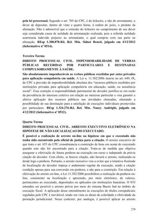 pela lei processual. Segundo o art. 705 do CPC, é do leiloeiro, e não do arrematante, o
dever de depositar, dentro de vinte e quatro horas, à ordem do juízo, o produto da
alienação. Não é admissível que a omissão do leiloeiro no cumprimento de seu dever
seja considerada causa de nulidade da arrematação realizada, pois a referida nulidade
acarretaria indevido prejuízo ao arrematante, o qual cumpriu com sua parte na
alienação. REsp 1.308.878-RJ, Rel. Min. Sidnei Beneti, julgado em 4/12/2012
(Informativo nº 0514).
Terceira Turma
DIREITO PROCESSUAL CIVIL. IMPENHORABILIDADE DE VERBAS
PÚBLICAS RECEBIDAS
POR PARTICULARES E DESTINADAS
COMPULSORIAMENTE À SAÚDE.
São absolutamente impenhoráveis as verbas públicas recebidas por entes privados
para aplicação compulsória em saúde. A Lei n. 11.382/2006 inseriu no art. 649, IX,
do CPC a previsão de impenhorabilidade absoluta dos “recursos públicos recebidos por
instituições privadas para aplicação compulsória em educação, saúde, ou assistência
social”. Essa restrição à responsabilidade patrimonial do devedor justifica-se em razão
da prevalência do interesse coletivo em relação ao interesse particular e visa garantir a
efetiva aplicação dos recursos públicos nas atividades elencadas, afastando a
possibilidade de sua destinação para a satisfação de execuções individuais promovidas
por particulares. REsp 1.324.276-RJ, Rel. Min. Nancy Andrighi, julgado em
4/12/2012 (Informativo nº 0512).
Quarta Turma
DIREITO PROCESSUAL CIVIL. ARRESTO EXECUTIVO ELETRÔNICO NA
HIPÓTESE DE NÃO LOCALIZAÇAO DO EXECUTADO.
É possível a realização de arresto on-line na hipótese em que o executado não
tenha sido encontrado pelo oficial de justiça para a citação. O arresto executivo de
que trata o art. 653 do CPC consubstancia a constrição de bens em nome do executado
quando este não for encontrado para a citação. Trata-se de medida que objetiva
assegurar a efetivação de futura penhora na execução em curso e independe da prévia
citação do devedor. Com efeito, se houver citação, não haverá o arresto, realizando-se
desde logo a penhora. Portanto, o arresto executivo visa a evitar que a tentativa frustrada
de localização do devedor impeça o andamento regular da execução, sendo a citação
condição apenas para sua conversão em penhora, e não para a constrição. Em relação à
efetivação do arresto on-line, a Lei 11.382/2006 possibilitou a realização da penhora online, consistente na localização e apreensão, por meio eletrônico, de valores,
pertencentes ao executado, depositados ou aplicados em instituições bancárias. O STJ
entendeu ser possível o arresto prévio por meio do sistema Bacen Jud no âmbito de
execução fiscal. A aplicação desse entendimento às execuções de títulos extrajudiciais
reguladas pelo CPC é inevitável, tendo em vista os ideais de celeridade e efetividade da
prestação jurisdicional. Nesse contexto, por analogia, é possível aplicar ao arresto
278

 