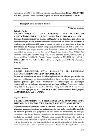 executivo o art. 655-A do CPC, que permite a penhora on-line. REsp 1.370.687-MG,
Rel. Min. Antonio Carlos Ferreira, julgado em 4/4/2013 (Informativo nº 0519).

Execução Contra a Fazenda Pública
Voltar ao sumário.
Primeira Seção
DIREITO PROCESSUAL CIVIL. LIQUIDAÇÃO POR ARTIGOS EM
REPETIÇÃO DE INDÉBITO DE CONTRIBUIÇÃO AO PIS PAGA A MAIOR.
Em sede de execução contra a fazenda pública, far-se-á a liquidação por artigos na
hipótese em que, diante da insuficiência de documentos nos autos, for necessária a
realização de análise contábil para se chegar ao valor a ser restituído a título de
contribuição ao PIS paga a maior. Isso porque, nos termos do art. 608 do CPC, “Farse-á liquidação por artigos, quando, para determinar o valor da condenação, houver
necessidade de alegar e provar fato novo.” Precedentes citados: REsp 780.238-RS,
Primeira Turma, DJ 6/3/2006; REsp 443.104-PE, Primeira Turma, DJ 9/12/2002; e
AgRg no REsp 135.409-DF, Primeira Turma, julgado em 20/2/2001, DJ 11/6/2001.
EREsp 1.245.478-AL, Rel. Min. Eliana Calmon, julgado em 11/9/2013 (Informativo
nº 0529).
Primeira Turma
DIREITO PROCESSUAL CIVIL. PAGAMENTO DE DIFERENÇAS
REMUNERATÓRIAS EM FOLHA SUPLEMENTAR.
Devem ser adimplidas por meio de folha suplementar – e não por precatório – as
parcelas vencidas após o trânsito em julgado que decorram do descumprimento de
decisão judicial que tenha determinado a implantação de diferenças
remuneratórias em folha de pagamento de servidor público. Precedentes citados:
REsp 862.482-RJ, Quinta Turma, DJe 13/4/09; e REsp 1.001.345-RJ, Quinta Turma,
DJe 14/12/09. AgRg no Ag 1.412.030-RJ, Rel. Min. Arnaldo Esteves Lima, julgado
em 27/8/2013 (Informativo nº 0529).
Segunda Turma
DIREITO ADMINISTRATIVO E PROCESSUAL CIVIL. CUMPRIMENTO DE
PORTARIA QUE RECONHECE A CONDIÇÃO DE ANISTIADO POLÍTICO.
O procedimento de execução contra a Fazenda Pública (art. 730 do CPC) não é
adequado ao cumprimento de portaria ministerial que tenha reconhecido condição
de anistiado político. Isso porque não se trata apenas do recebimento de prestação
pecuniária, mas sim do integral cumprimento de ato administrativo que reconhece a
condição de anistiado político. Ademais, essa espécie de portaria não pode ser
considerada título executivo extrajudicial nos termos do art. 585, II, do CPC, pois o
referido dispositivo deve ser interpretado de forma restritiva. Ressalte-se, ainda, que não
estão presentes, nesse tipo de portaria, os requisitos da certeza e da exigibilidade —que
279

 