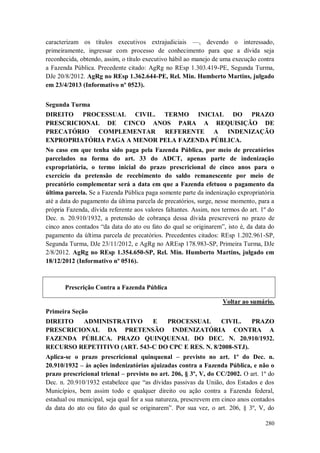 caracterizam os títulos executivos extrajudiciais —, devendo o interessado,
primeiramente, ingressar com processo de conhecimento para que a dívida seja
reconhecida, obtendo, assim, o título executivo hábil ao manejo de uma execução contra
a Fazenda Pública. Precedente citado: AgRg no REsp 1.303.419-PE, Segunda Turma,
DJe 20/8/2012. AgRg no REsp 1.362.644-PE, Rel. Min. Humberto Martins, julgado
em 23/4/2013 (Informativo nº 0523).
Segunda Turma
DIREITO PROCESSUAL CIVIL. TERMO INICIAL DO PRAZO
PRESCRICIONAL DE CINCO ANOS PARA A REQUISIÇÃO DE
PRECATÓRIO COMPLEMENTAR REFERENTE A INDENIZAÇÃO
EXPROPRIATÓRIA PAGA A MENOR PELA FAZENDA PÚBLICA.
No caso em que tenha sido paga pela Fazenda Pública, por meio de precatórios
parcelados na forma do art. 33 do ADCT, apenas parte de indenização
expropriatória, o termo inicial do prazo prescricional de cinco anos para o
exercício da pretensão de recebimento do saldo remanescente por meio de
precatório complementar será a data em que a Fazenda efetuou o pagamento da
última parcela. Se a Fazenda Pública paga somente parte da indenização expropriatória
até a data do pagamento da última parcela de precatórios, surge, nesse momento, para a
própria Fazenda, dívida referente aos valores faltantes. Assim, nos termos do art. 1º do
Dec. n. 20.910/1932, a pretensão de cobrança dessa dívida prescreverá no prazo de
cinco anos contados “da data do ato ou fato do qual se originarem”, isto é, da data do
pagamento da última parcela de precatórios. Precedentes citados: REsp 1.202.961-SP,
Segunda Turma, DJe 23/11/2012, e AgRg no AREsp 178.983-SP, Primeira Turma, DJe
2/8/2012. AgRg no REsp 1.354.650-SP, Rel. Min. Humberto Martins, julgado em
18/12/2012 (Informativo nº 0516).

Prescrição Contra a Fazenda Pública
Voltar ao sumário.
Primeira Seção
DIREITO
ADMINISTRATIVO
E
PROCESSUAL
CIVIL.
PRAZO
PRESCRICIONAL DA PRETENSÃO INDENIZATÓRIA CONTRA A
FAZENDA PÚBLICA. PRAZO QUINQUENAL DO DEC. N. 20.910/1932.
RECURSO REPETITIVO (ART. 543-C DO CPC E RES. N. 8/2008-STJ).
Aplica-se o prazo prescricional quinquenal – previsto no art. 1º do Dec. n.
20.910/1932 – às ações indenizatórias ajuizadas contra a Fazenda Pública, e não o
prazo prescricional trienal – previsto no art. 206, § 3º, V, do CC/2002. O art. 1º do
Dec. n. 20.910/1932 estabelece que “as dívidas passivas da União, dos Estados e dos
Municípios, bem assim todo e qualquer direito ou ação contra a Fazenda federal,
estadual ou municipal, seja qual for a sua natureza, prescrevem em cinco anos contados
da data do ato ou fato do qual se originarem”. Por sua vez, o art. 206, § 3º, V, do
280

 