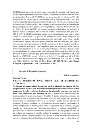 CC/2002 dispõe que prescreve em três anos a pretensão de reparação civil. Ocorre que,
no que tange às pretensões formuladas contra a Fazenda Pública, deve-se aplicar o prazo
prescricional do Dec. n. 20.910/1932 por ser norma especial em relação ao CC, não
revogada por ele. Nesse aspecto, vale ressaltar que os dispositivos do CC/2002, por
regularem questões de natureza eminentemente de direito privado, nas ocasiões em que
abordam temas de direito público, são expressos ao afirmarem a aplicação do Código às
pessoas jurídicas de direito público, aos bens públicos e à Fazenda Pública. No caso do
art. 206, § 3º, V, do CC/2002, em nenhum momento foi indicada a sua aplicação à
Fazenda Pública. Certamente, não há falar em eventual omissão legislativa, pois o art.
178, § 10, V, do CC/1916 estabelecia o prazo prescricional de cinco anos para as ações
contra a Fazenda Pública, o que não foi repetido no atual código, tampouco foi
substituído por outra norma infraconstitucional. Por outro lado, o art. 10 do referido
decreto trouxe hipótese em que o prazo quinquenal não seria aplicável, qual seja, a
existência de prazos prescricionais reduzidos constantes de leis e regulamentos já em
vigor quando de sua edição. Esse dispositivo deve ser interpretado pelos critérios
histórico e hermenêutico e, por isso mesmo, não fundamenta a afirmação de que o prazo
prescricional nas ações indenizatórias contra a Fazenda Pública teria sido reduzido pelo
CC/2002. Ademais, vale consignar que o prazo quinquenal foi reafirmado no art. 2º do
Dec.-lei n. 4.597/1942 e no art. 1º-C da Lei n. 9.494/1997, incluído pela MP n. 2.18035, de 2001. Precedentes citados: AgRg no AREsp 69.696-SE, DJe 21/8/2012, e AgRg
nos EREsp 1.200.764-AC, DJe 6/6/2012. REsp 1.251.993-PR, Rel. Min. Mauro
Campbell, julgado em 12/12/2012 (Informativo nº 0512).

Execução de Prestação Alimentícia
Voltar ao sumário.
Terceira Turma
DIREITO PROCESSUAL CIVIL. PRISÃO CIVIL DE DEVEDOR DE
ALIMENTOS.
Na hipótese de superveniência de sentença que fixa alimentos em quantia inferior
aos provisórios, a prisão civil do devedor somente pode ser admitida diante do não
pagamento do valor resultante do cômputo das prestações vencidas com base no
novo valor estabelecido pela sentença. De fato, a prisão civil é medida coercitiva
extrema, aplicável apenas em situações de débito de pensão alimentícia, em razão da
premissa de que a liberdade do alimentante deve ser constrangida para garantir a
sobrevivência do alimentando. Por isso, ao decretar a prisão civil do devedor de
alimentos, devem-se considerar as peculiaridades do caso concreto, adequando-o à
correta compreensão da norma jurídica. Deve-se considerar, nesse contexto, que, por
ocasião do arbitramento dos alimentos provisórios, o binômio necessidade e
possibilidade é examinado sumariamente, mediante análise de cognição perfunctória. Já
na prolação da sentença, o referido binômio é apreciado sob um juízo cognitivo
exauriente. Assim, a medida da prisão civil, por ser extrema, não se revela como a via
executiva adequada (razoabilidade/proporcionalidade) para coagir o alimentante ao
281

 