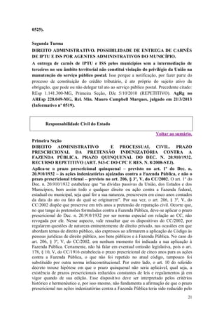 0525).
Segunda Turma
DIREITO ADMINISTRATIVO. POSSIBILIDADE DE ENTREGA DE CARNÊS
DE IPTU E ISS POR AGENTES ADMINISTRATIVOS DO MUNICÍPIO.
A entrega de carnês de IPTU e ISS pelos municípios sem a intermediação de
terceiros no seu âmbito territorial não constitui violação do privilégio da União na
manutenção do serviço público postal. Isso porque a notificação, por fazer parte do
processo de constituição do crédito tributário, é ato próprio do sujeito ativo da
obrigação, que pode ou não delegar tal ato ao serviço público postal. Precedente citado:
REsp 1.141.300-MG, Primeira Seção, DJe 5/10/2010 (REPETITIVO). AgRg no
AREsp 228.049-MG, Rel. Min. Mauro Campbell Marques, julgado em 21/3/2013
(Informativo nº 0519).

Responsabilidade Civil do Estado
Voltar ao sumário.
Primeira Seção
DIREITO ADMINISTRATIVO
E PROCESSUAL CIVIL. PRAZO
PRESCRICIONAL DA PRETENSÃO INDENIZATÓRIA CONTRA A
FAZENDA PÚBLICA. PRAZO QUINQUENAL DO DEC. N. 20.910/1932.
RECURSO REPETITIVO (ART. 543-C DO CPC E RES. N. 8/2008-STJ).
Aplica-se o prazo prescricional quinquenal – previsto no art. 1º do Dec. n.
20.910/1932 – às ações indenizatórias ajuizadas contra a Fazenda Pública, e não o
prazo prescricional trienal – previsto no art. 206, § 3º, V, do CC/2002. O art. 1º do
Dec. n. 20.910/1932 estabelece que “as dívidas passivas da União, dos Estados e dos
Municípios, bem assim todo e qualquer direito ou ação contra a Fazenda federal,
estadual ou municipal, seja qual for a sua natureza, prescrevem em cinco anos contados
da data do ato ou fato do qual se originarem”. Por sua vez, o art. 206, § 3º, V, do
CC/2002 dispõe que prescreve em três anos a pretensão de reparação civil. Ocorre que,
no que tange às pretensões formuladas contra a Fazenda Pública, deve-se aplicar o prazo
prescricional do Dec. n. 20.910/1932 por ser norma especial em relação ao CC, não
revogada por ele. Nesse aspecto, vale ressaltar que os dispositivos do CC/2002, por
regularem questões de natureza eminentemente de direito privado, nas ocasiões em que
abordam temas de direito público, são expressos ao afirmarem a aplicação do Código às
pessoas jurídicas de direito público, aos bens públicos e à Fazenda Pública. No caso do
art. 206, § 3º, V, do CC/2002, em nenhum momento foi indicada a sua aplicação à
Fazenda Pública. Certamente, não há falar em eventual omissão legislativa, pois o art.
178, § 10, V, do CC/1916 estabelecia o prazo prescricional de cinco anos para as ações
contra a Fazenda Pública, o que não foi repetido no atual código, tampouco foi
substituído por outra norma infraconstitucional. Por outro lado, o art. 10 do referido
decreto trouxe hipótese em que o prazo quinquenal não seria aplicável, qual seja, a
existência de prazos prescricionais reduzidos constantes de leis e regulamentos já em
vigor quando de sua edição. Esse dispositivo deve ser interpretado pelos critérios
histórico e hermenêutico e, por isso mesmo, não fundamenta a afirmação de que o prazo
prescricional nas ações indenizatórias contra a Fazenda Pública teria sido reduzido pelo
21

 