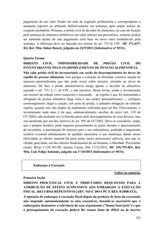 pagamento de um valor fixado em sede de cognição perfunctória e correspondente a
montante superior ao arbitrado definitivamente em sentença, após ampla análise do
conjunto probatório. Portanto, a prisão civil de devedor de alimentos, no caso de fixação
pela sentença de alimentos definitivos em valor inferior aos provisórios, somente poderá
ser admitida diante do não pagamento com base no novo valor estabelecido pela
sentença. A diferença deve ser buscada nos termos do art. 732 do CPC. HC 271.637RJ, Rel. Min. Sidnei Beneti, julgado em 24/9/2013 (Informativo nº 0531).
Quarta Turma
DIREITO
CIVIL.
IMPOSSIBILIDADE
DE
PRISÃO
CIVIL
DO
INVENTARIANTE PELO INADIMPLEMENTO DE PENSÃO ALIMENTÍCIA.
Não cabe prisão civil do inventariante em razão do descumprimento do dever do
espólio de prestar alimentos. Isso porque a restrição da liberdade constitui sanção de
natureza personalíssima que não pode recair sobre terceiro, estranho ao dever de
alimentar. De fato, a prisão administrativa atinge apenas o devedor de alimentos,
segundo o art. 733, § 1°, do CPC, e não terceiros. Dessa forma, sendo o inventariante
um terceiro na relação entre exequente e executado – ao espólio é que foi transmitida a
obrigação de prestar alimentos (haja vista o seu caráter personalíssimo) –, configura
constrangimento ilegal a coação, sob pena de prisão, a adimplir obrigação do referido
espólio, quando este não dispõe de rendimento suficiente para tal fim. Efetivamente, o
inventariante nada mais é do que, substancialmente, auxiliar do juízo (art. 139 do
CC/2002), não podendo ser civilmente preso pelo descumprimento de seus deveres, mas
sim destituído por um dos motivos do art. 995 do CC/2002. Deve-se considerar, ainda,
que o próprio herdeiro pode requerer pessoalmente ao juízo, durante o processamento
do inventário, a antecipação de recursos para a sua subsistência, podendo o magistrado
conferir eventual adiantamento de quinhão necessário à sua mantença, dando assim
efetividade ao direito material da parte pelos meios processuais cabíveis, sem que se
ofenda, para tanto, um dos direitos fundamentais do ser humano, a liberdade. Precedente
citado: REsp 1.130.742-DF, Quarta Turma, DJe 17/12/2012. HC 256.793-RN, Rel.
Min. Luis Felipe Salomão, julgado em 1º/10/2013 (Informativo nº 0531).

Embargos à Execução
Voltar ao sumário.
Primeira Seção
DIREITO PROCESSUAL CIVIL E TRIBUTÁRIO. REQUISITOS PARA A
ATRIBUIÇÃO DE EFEITO SUSPENSIVO AOS EMBARGOS À EXECUÇÃO
FISCAL. RECURSO REPETITIVO (ART. 543-C DO CPC E RES. 8/2008-STJ).
A oposição de embargos à execução fiscal depois da penhora de bens do executado
não suspende automaticamente os atos executivos, fazendo-se necessário que o
embargante demonstre a relevância de seus argumentos ("fumus boni juris") e que
o prosseguimento da execução poderá lhe causar dano de difícil ou de incerta
282

 