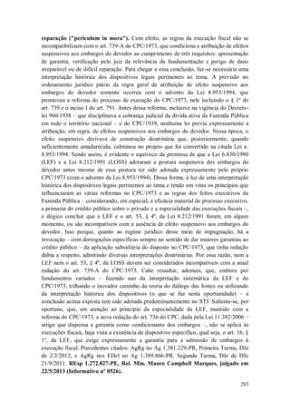 reparação ("periculum in mora"). Com efeito, as regras da execução fiscal não se
incompatibilizam com o art. 739-A do CPC/1973, que condiciona a atribuição de efeitos
suspensivos aos embargos do devedor ao cumprimento de três requisitos: apresentação
de garantia, verificação pelo juiz da relevância da fundamentação e perigo de dano
irreparável ou de difícil reparação. Para chegar a essa conclusão, faz-se necessária uma
interpretação histórica dos dispositivos legais pertinentes ao tema. A previsão no
ordenamento jurídico pátrio da regra geral de atribuição de efeito suspensivo aos
embargos do devedor somente ocorreu com o advento da Lei 8.953/1994, que
promoveu a reforma do processo de execução do CPC/1973, nele incluindo o § 1º do
art. 739 e o inciso I do art. 791. Antes dessa reforma, inclusive na vigência do Decretolei 960/1938 – que disciplinava a cobrança judicial da dívida ativa da Fazenda Pública
em todo o território nacional – e do CPC/1939, nenhuma lei previa expressamente a
atribuição, em regra, de efeitos suspensivos aos embargos do devedor. Nessa época, o
efeito suspensivo derivava de construção doutrinária que, posteriormente, quando
suficientemente amadurecida, culminou no projeto que foi convertido na citada Lei n.
8.953/1994. Sendo assim, é evidente o equívoco da premissa de que a Lei 6.830/1980
(LEF) e a Lei 8.212/1991 (LOSS) adotaram a postura suspensiva dos embargos do
devedor antes mesmo de essa postura ter sido adotada expressamente pelo próprio
CPC/1973 (com o advento da Lei 8.953/1994). Dessa forma, à luz de uma interpretação
histórica dos dispositivos legais pertinentes ao tema e tendo em vista os princípios que
influenciaram as várias reformas no CPC/1973 e as regras dos feitos executivos da
Fazenda Pública – considerando, em especial, a eficácia material do processo executivo,
a primazia do crédito público sobre o privado e a especialidade das execuções fiscais –,
é ilógico concluir que a LEF e o art. 53, § 4º, da Lei 8.212/1991 foram, em algum
momento, ou são incompatíveis com a ausência de efeito suspensivo aos embargos do
devedor. Isso porque, quanto ao regime jurídico desse meio de impugnação, há a
invocação – com derrogações específicas sempre no sentido de dar maiores garantias ao
crédito público – da aplicação subsidiária do disposto no CPC/1973, que tinha redação
dúbia a respeito, admitindo diversas interpretações doutrinárias. Por essa razão, nem a
LEF nem o art. 53, § 4º, da LOSS devem ser considerados incompatíveis com a atual
redação do art. 739-A do CPC/1973. Cabe ressaltar, ademais, que, embora por
fundamentos variados – fazendo uso da interpretação sistemática da LEF e do
CPC/1973, trilhando o inovador caminho da teoria do diálogo das fontes ou utilizando
da interpretação histórica dos dispositivos (o que se faz nesta oportunidade) – a
conclusão acima exposta tem sido adotada predominantemente no STJ. Saliente-se, por
oportuno, que, em atenção ao princípio da especialidade da LEF, mantido com a
reforma do CPC/1973, a nova redação do art. 736 do CPC, dada pela Lei 11.382/2006 –
artigo que dispensa a garantia como condicionante dos embargos –, não se aplica às
execuções fiscais, haja vista a existência de dispositivo específico, qual seja, o art. 16, §
1º, da LEF, que exige expressamente a garantia para a admissão de embargos à
execução fiscal. Precedentes citados: AgRg no Ag 1.381.229-PR, Primeira Turma, DJe
de 2/2/2012; e AgRg nos EDcl no Ag 1.389.866-PR, Segunda Turma, DJe de DJe
21/9/2011. REsp 1.272.827-PE, Rel. Min. Mauro Campbell Marques, julgado em
22/5/2013 (Informativo nº 0526).
283

 