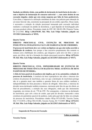 fundada em idêntico título, com pedido de declaração de insolvência do devedor —
com o objetivo de instauração de concurso universal —, caso antes desista de sua
execução singular, ainda que esta esteja suspensa por falta de bens penhoráveis.
Com efeito, é impossível a utilização simultânea de duas vias judiciais para obtenção de
um único bem da vida, consistente na percepção de um crédito específico. Desse modo,
é necessária a extinção da relação processual instaurada pela execução individual
mediante a realização de pedido de desistência, o qual depende de homologação pelo
juiz para produzir efeitos. Precedente citado do STF: RE 100.031-PR, Primeira Turma,
DJ 2/12/1983. REsp 1.104.470-DF, Rel. Min. Luis Felipe Salomão, julgado em
19/3/2013 (Informativo nº 0519).
Quarta Turma
DIREITO PROCESSUAL CIVIL. EXTINÇÃO DE PROCESSO DE
INSOLVÊNCIA EM RAZÃO DA FALTA DE HABILITAÇÃO DE CREDORES.
O processo de insolvência deve ser extinto na hipótese em que não tenha ocorrido a
habilitação de credores. Isso porque a fase executiva propriamente dita somente se
instaura com a habilitação dos credores, que integram o polo ativo do feito e sem os
quais, por óbvio, não há a formação da relação processual executiva. REsp 1.072.614SP, Rel. Min. Luis Felipe Salomão, julgado em 26/2/2013 (Informativo nº 0517).
Quarta Turma
DIREITO PROCESSUAL CIVIL. IMPOSSIBILIDADE DE EXTINÇÃO DE
PROCESSO DE INSOLVÊNCIA EM RAZÃO DA MERA AUSÊNCIA DE BENS
PASSÍVEIS DE PENHORA.
A falta de bens passíveis de penhora não implica, por si só, automática extinção de
processo de insolvência. A ausência de bens expropriáveis não afeta o interesse dos
credores de processo de insolvência, uma vez que a declaração de insolvência protege
não só a garantia atual, mas também a garantia futura de seus créditos mediante a
indisponibilidade dos bens presentes e futuros do obrigado. Além disso, o interesse do
devedor nessa declaração também remanesce, mormente pelo fato de que ele obterá, ao
final do procedimento, a extinção das suas obrigações, ainda que não inteiramente
resgatadas, nos termos do art. 778 do CPC. Por conseguinte, o interesse na declaração
de insolvência, quer sob a ótica do credor, quer pela do devedor, transcende a mera
existência de patrimônio passível de penhora, razão pela qual não há falar em extinção
do processo de insolvência. Precedentes citados: REsp 957.639-RS, Terceira Turma,
DJe 17/12/2010; e REsp 586.414-RS, Terceira Turma, DJ 1º/2/2005. REsp 1.072.614SP, Rel. Min. Luis Felipe Salomão, julgado em 26/2/2013 (Informativo nº 0517).

Suspensão do Processo de Execução
Voltar ao sumário.
Terceira Turma
285

 