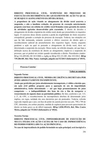DIREITO PROCESSUAL CIVIL. SUSPENSÃO DO PROCESSO DE
EXECUÇÃO EM DECORRÊNCIA DO AJUIZAMENTO DE AÇÃO NA QUAL
SE BUSQUE O ALONGAMENTO DA DÍVIDA RURAL.
A propositura de ação visando ao alongamento da dívida rural acarreta a
suspensão, e não a imediata extinção, do processo de execução anteriormente
proposto com base em cédulas de crédito rural firmadas como garantia do custeio
de atividades agrícolas desenvolvidas pelo executado. É direito do devedor o
alongamento de dívidas originárias de crédito rural, desde que preenchidos os requisitos
legais. O exercício desse direito acarreta a perda da exigibilidade do título executivo
extrajudicial, gerando a extinção do processo de execução. Todavia, nas situações em
que há lide instaurada, somente ocorrerá o efetivo exercício do direito após o
reconhecimento judicial do preenchimento dos requisitos legais. Assim, enquanto
pendente a ação na qual se pretende o alongamento da dívida rural, deve ser
determinada a suspensão da execução. Desse modo, na referida situação, até que haja a
definição acerca da existência do direito ao alongamento, impõe-se a suspensão do
processo, que só poderá ser extinto quando reconhecido o direito. Precedentes citados:
REsp 316.499-RS, DJ 18/3/2002, e AgRg no REsp 932.151-DF, DJe 19/3/2012. REsp
739.286-DF, Rel. Min. Nancy Andrighi, julgado em 5/2/2013 (Informativo nº 0515).

Processo Cautelar
Voltar ao sumário.
Segunda Turma
DIREITO PROCESSUAL CIVIL. MEDIDA DE URGÊNCIA DECRETADA POR
JUÍZO ABSOLUTAMENTE INCOMPETENTE.
Ainda que proferida por juízo absolutamente incompetente, é válida a decisão que,
em ação civil pública proposta para a apuração de ato de improbidade
administrativa, tenha determinado — até que haja pronunciamento do juízo
competente — a indisponibilidade dos bens do réu a fim de assegurar o
ressarcimento de suposto dano ao patrimônio público. De fato, conforme o art. 113,
§ 2º, do CPC, o reconhecimento da incompetência absoluta de determinado juízo
implica, em regra, nulidade dos atos decisórios por ele praticados. Todavia, referida
regra não impede que o juiz, em face do poder de cautela previsto nos arts. 798 e 799 do
CPC, determine, em caráter precário, medida de urgência para prevenir perecimento de
direito ou lesão grave ou de difícil reparação. REsp 1.038.199-ES, Rel. Min. Castro
Meira, julgado em 7/5/2013 (Informativo nº 0524).
Terceira Turma
DIREITO PROCESSUAL CIVIL. IMPOSSIBILIDADE DE EXECUÇÃO DE
MULTA FIXADA EM AÇÃO CAUTELAR NO CASO DE IMPROCEDÊNCIA
DO PEDIDO FORMULADO NA AÇÃO PRINCIPAL.
No caso de improcedência do pedido formulado na ação principal, será inexigível a
286

 