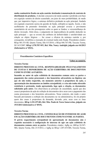 multa cominatória fixada em ação cautelar destinada à manutenção de contrato de
distribuição de produtos. A decisão concessiva da tutela cautelar é proferida com base
em cognição sumária do direito acautelado, em juízo de mera probabilidade, de modo
que, por imperativo lógico, a sentença definitiva prolatada na ação principal, fundada
em cognição exauriente acerca da questão de fundo, sobrepõe-se àquela. Assim, o não
acolhimento da pretensão formulada na ação principal esvazia o provimento
acautelatório de um dos pressupostos sobre os quais se fundou: a verossimilhança do
direito invocado. Além disso, o julgamento de improcedência do pedido deduzido na
ação principal — que se reveste dos atributos de definitividade e satisfatividade em
relação ao objeto litigioso — faz cessar a eficácia da sentença cautelar e, por
conseguinte, inviabiliza a execução de eventual multa nela fixada. Precedentes citados:
REsp 401.531-RJ, Quarta Turma, DJe 8/3/2010; e REsp 846.767-PB, Terceira Turma,
DJ 14/5/2007. REsp 1.370.707-MT, Rel. Min. Nancy Andrighi, julgado em 4/6/2013
(Informativo nº 0523).

Procedimentos Cautelares Específicos
Voltar ao sumário.
Terceira Turma
DIREITO PROCESSUAL CIVIL. RESPONSABILIDADE PELO PAGAMENTO
DE CUSTAS E HONORÁRIOS DE AÇÃO EXIBITÓRIA DE DOCUMENTOS
COMUNS ENTRE AS PARTES.
Incumbe ao autor de ação exibitória de documentos comuns entre as partes o
pagamento das custas processuais e dos honorários advocatícios na hipótese em
que ele não tenha requerido, em momento anterior à propositura da ação, a
apresentação dos documentos no âmbito extrajudicial, e o réu não tenha oferecido
resistência à pretensão, tendo apresentado, logo após a citação, os documentos
solicitados pelo autor. Em observância ao princípio da causalidade, aquele que deu
causa à propositura da ação de exibição de documentos deve arcar com o pagamento das
custas processuais e dos honorários advocatícios. Nesse contexto, não tendo o autor
buscado previamente a exibição dos documentos na via administrativa, foi ele próprio
quem deu causa à propositura da demanda, devendo, pois, arcar com os ônus
decorrentes. REsp 1.232.157-RS, Rel. Min. Paulo de Tarso Sanseverino, julgado em
19/3/2013 (Informativo nº 0519).
Terceira Turma
DIREITO PROCESSUAL CIVIL. CONFIGURAÇÃO DE INTERESSE DE AGIR
EM AÇÃO EXIBITÓRIA DE DOCUMENTOS COMUNS ENTRE AS PARTES.
O prévio requerimento extrajudicial de apresentação de documentos não é
requisito necessário à configuração de interesse de agir em ação exibitória de
documentos comuns entre as partes. Precedentes citados: AgRg no AREsp 24.547MG, Quarta Turma, DJe 21/5/2012, e AgRg no REsp 1.287.419-MS, Terceira Turma,
287

 