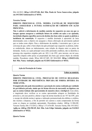 DJe 4/6/2012. REsp 1.232.157-RS, Rel. Min. Paulo de Tarso Sanseverino, julgado
em 19/3/2013 (Informativo nº 0519).
Terceira Turma
DIREITO PROCESSUAL CIVIL. MEDIDA CAUTELAR DE SEQUESTRO
PARA ASSEGURAR A FUTURA SATISFAÇÃO DE CRÉDITO EM AÇÃO
PRINCIPAL.
Não é cabível o deferimento de medida cautelar de sequestro no caso em que se
busque apenas assegurar a satisfação futura de crédito em ação a ser ajuizada,
inexistindo disputa específica acerca do destino dos bens sobre os quais se pleiteia a
incidência da constrição. O sequestro é medida destinada à apreensão de bens
determinados com o objetivo de assegurar a futura efetivação de provimento judicial
que os tenha como objeto. Para o deferimento da medida, é necessário que o juiz se
convença de que, sobre o bem objeto da ação principal cujo sequestro se pleiteia, tenhase estabelecido, direta ou indiretamente, uma relação de disputa entre as partes da
demanda. Assim, se a ação principal versa sobre pretensão creditícia, não se identifica a
presença dos requisitos exigidos pelo art. 822, I, do CPC, pois inexiste, em tal caso,
específica disputa sobre posse ou propriedade dos bens que seriam objeto da referida
medida. Precedente citado: REsp 440.147-MT, DJ 30/6/2003. REsp 1.128.033-GO,
Rel. Min. Nancy Andrighi, julgado em 5/2/2013 (Informativo nº 0515).

Ação de Prestação de Contas
Voltar ao sumário.
Quarta Turma
DIREITO PROCESSUAL CIVIL. PRESTAÇÃO DE CONTAS REALIZADA
POR ENTIDADE DE PREVIDÊNCIA PRIVADA DE FORMA DIVERSA DA
MERCANTIL.
O magistrado não pode desconsiderar a prestação de contas realizada por entidade
de previdência privada, ainda que de forma diversa da mercantil, na hipótese em
que as contas tenham sido apresentadas de maneira clara e inteligível. Com efeito,
o magistrado deve verificar se as contas apresentadas atingem as finalidades do
processo e, em caso positivo, afastar o rigor da norma inserida no art. 917 do CPC, pois
o escopo da referida norma é apenas a indicação pormenorizada dos débitos e créditos,
das receitas e despesas, a fim de permitir aos autores a exata compreensão da forma
como se chegou ao resultado apresentado. Precedentes citados: AREsp 11.904-DF,
Terceira Turma, DJe 17/2/2012; e REsp 1.171.676-DF, Terceira Turma, DJe 19/3/2012.
AgRg no AREsp 150.390-SP, Rel. Min. Luis Felipe Salomão, julgado em 9/4/2013
(Informativo nº 0522).
Quarta Turma
288

 