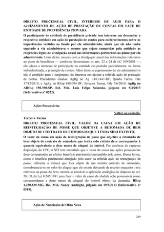 DIREITO PROCESSUAL CIVIL. INTERESSE DE AGIR PARA O
AJUIZAMENTO DE AÇÃO DE PRESTAÇÃO DE CONTAS EM FACE DE
ENTIDADE DE PREVIDÊNCIA PRIVADA.
O participante de entidade de previdência privada tem interesse em demandar a
respectiva entidade em ação de prestação de contas para esclarecimentos sobre as
importâncias vertidas ao fundo por ela administrado, ainda que ele não tenha
esgotado a via administrava e mesmo que sejam cumpridas pela entidade as
exigências legais de divulgação anual das informações pertinentes ao plano por ela
administrado. Com efeito, mesmo com a divulgação anual das informações referentes
ao plano de benefícios — conforme determinam os arts. 22 a 24 da LC 109/2001 —,
não afasta o interesse de participante da entidade em postular judicialmente, na forma
individualizada, a prestação de contas. Além disso, o esgotamento da via administrativa
não é condição para o surgimento do interesse em ajuizar a referida ação de prestação
de contas. Precedentes citados: AgRg no Ag 1.163.447-DF, Quarta Turma, DJe
17/12/2010; e AgRg no REsp 888.090-DF, Terceira Turma, DJe 7/6/2010. AgRg no
AREsp 150.390-SP, Rel. Min. Luis Felipe Salomão, julgado em 9/4/2013
(Informativo nº 0522).

Ações Possessórias
Voltar ao sumário.
Terceira Turma
DIREITO PROCESSUAL CIVIL. VALOR DA CAUSA EM AÇÃO DE
REINTEGRAÇÃO DE POSSE QUE OBJETIVE A RETOMADA DE BEM
OBJETO DE CONTRATO DE COMODATO QUE TENHA SIDO EXTINTO.
O valor da causa em ação de reintegração de posse que objetive a retomada de
bem objeto de contrato de comodato que tenha sido extinto deve corresponder à
quantia equivalente a doze meses de aluguel do imóvel. Por ausência de expressa
disposição do CPC, o STJ tem entendido que o valor da causa nas ações possessórias
deve corresponder ao efetivo benefício patrimonial pretendido pelo autor. Dessa forma,
como o benefício patrimonial almejado pelo autor da referida ação de reintegração de
posse, referente a imóvel que fora objeto de um extinto contrato de comodato,
consubstancia-se no valor do aluguel que ele estaria deixando de receber enquanto o réu
estivesse na posse do bem, mostra-se razoável a aplicação analógica do disposto no art.
58, III, da Lei 8.245/1991 para fixar o valor da causa da aludida ação possessória como
correspondente a doze meses de aluguel do imóvel objeto da demanda. REsp
1.230.839-MG, Rel. Min. Nancy Andrighi, julgado em 19/3/2013 (Informativo nº
0519).

Ação de Nunciação de Obra Nova

289

 