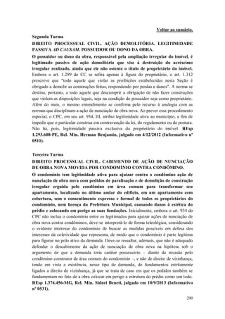 Voltar ao sumário.
Segunda Turma
DIREITO PROCESSUAL CIVIL. AÇÃO DEMOLITÓRIA. LEGITIMIDADE
PASSIVA AD CAUSAM. POSSUIDOR OU DONO DA OBRA.
O possuidor ou dono da obra, responsável pela ampliação irregular do imóvel, é
legitimado passivo de ação demolitória que vise à destruição do acréscimo
irregular realizado, ainda que ele não ostente o título de proprietário do imóvel.
Embora o art. 1.299 do CC se refira apenas à figura do proprietário, o art. 1.312
prescreve que "todo aquele que violar as proibições estabelecidas nesta Seção é
obrigado a demolir as construções feitas, respondendo por perdas e danos". A norma se
destina, portanto, a todo aquele que descumprir a obrigação de não fazer construções
que violem as disposições legais, seja na condição de possuidor seja como proprietário.
Além do mais, o mesmo entendimento se confirma pelo recurso à analogia com as
normas que disciplinam a ação de nunciação de obra nova. Ao prever esse procedimento
especial, o CPC, em seu art. 934, III, atribui legitimidade ativa ao município, a fim de
impedir que o particular construa em contravenção da lei, do regulamento ou de postura.
Não há, pois, legitimidade passiva exclusiva do proprietário do imóvel. REsp
1.293.608-PE, Rel. Min. Herman Benjamin, julgado em 4/12/2012 (Informativo nº
0511).
Terceira Turma
DIREITO PROCESSUAL CIVIL. CABIMENTO DE AÇÃO DE NUNCIAÇÃO
DE OBRA NOVA MOVIDA POR CONDOMÍNIO CONTRA CONDÔMINO.
O condomínio tem legitimidade ativa para ajuizar contra o condômino ação de
nunciação de obra nova com pedidos de paralisação e de demolição de construção
irregular erguida pelo condômino em área comum para transformar seu
apartamento, localizado no último andar do edifício, em um apartamento com
cobertura, sem o consentimento expresso e formal de todos os proprietários do
condomínio, nem licença da Prefeitura Municipal, causando danos à estética do
prédio e colocando em perigo as suas fundações. Inicialmente, embora o art. 934 do
CPC não inclua o condomínio entre os legitimados para ajuizar ações de nunciação de
obra nova contra condôminos, deve-se interpretá-lo de forma teleológica, considerando
o evidente interesse do condomínio de buscar as medidas possíveis em defesa dos
interesses da coletividade que representa, de modo que o condomínio é parte legítima
para figurar no polo ativo da demanda. Deve-se ressaltar, ademais, que não é adequado
defender o descabimento da ação de nunciação de obra nova na hipótese sob o
argumento de que a demanda teria caráter possessório – diante da invasão pelo
condômino construtor de área comum do condomínio –, e não de direito de vizinhança,
tendo em vista a existência, nesse tipo de demanda, de fundamentos estritamente
ligados a direito de vizinhança, já que se trata de caso em que os pedidos também se
fundamentam no fato de a obra colocar em perigo a estrutura do prédio como um todo.
REsp 1.374.456-MG, Rel. Min. Sidnei Beneti, julgado em 10/9/2013 (Informativo
nº 0531).
290

 