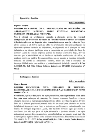 Inventário e Partilha
Voltar ao sumário.
Segunda Turma
DIREITO PROCESSUAL CIVIL. DESCABIMENTO DE DISCUSSÃO, EM
ARROLAMENTO
SUMÁRIO,
SOBRE
EVENTUAL
DECADÊNCIA
OCORRIDA EM RELAÇÃO AO ITCMD.
Não é cabível, em arrolamento sumário, a discussão acerca da eventual
configuração da decadência do direito da Fazenda Pública de efetuar lançamento
tributário referente ao imposto sobre transmissão causa mortis e doação. Com
efeito, segundo o art. 1.034, caput, do CPC, "no arrolamento, não serão conhecidas ou
apreciadas questões relativas ao lançamento, ao pagamento ou à quitação de taxas
judiciárias e de tributos incidentes sobre a transmissão da propriedade dos bens do
espólio". Além da vedação expressa contida no referido dispositivo legal, deve-se
destacar que a possibilidade de as instâncias ordinárias conhecerem, de ofício, a
qualquer tempo, de matéria de ordem pública, não as autoriza a examinar pretensão
tributária no âmbito de arrolamento sumário, tendo em vista a existência de
incompatibilidade entre essa análise e o procedimento de jurisdição voluntária. REsp
1.223.265-PR, Rel. Min. Eliana Calmon, julgado em 18/4/2013 (Informativo nº
0523).

Embargos de Terceiro
Voltar ao sumário.
Quarta Turma
DIREITO
PROCESSUAL
CIVIL.
EMBARGOS
DE
TERCEIRO.
LEGITIMIDADE ATIVA DO CONDÔMINO QUE NÃO PARTICIPA DA AÇÃO
POSSESSÓRIA.
Condômino, que não for parte na ação possessória, tem legitimidade ativa para
ingressar com embargos de terceiro. No sistema processual brasileiro, existem
situações nas quais o meio processual previsto não admite escolha pelas partes. Doutro
lado, se o sistema processual permite mais de um meio para obtenção da tutela
jurisdicional, compete à parte eleger o instrumento que lhe parecer mais adequado, nos
termos do princípio dispositivo. Assim, não havendo previsão legal que proíba o
condômino que não seja parte da ação possessória – portanto, terceiro – de opor
embargos de terceiro, deve-se reconhecer a possibilidade do seu manejo, sendo indevida
a imposição de ingresso apenas como assistente litisconsorcial. Precedente citado: REsp
706.380-PR, DJ 7/11/2005. REsp 834.487-MT, Rel. Min. Antonio Carlos Ferreira,
julgado em 13/11/2012 (Informativo nº 0511).

291

 