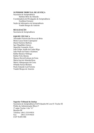 SUPERIOR TRIBUNAL DE JUSTIÇA
Secretaria de Jurisprudência
Barbara Brito de Almeida
Coordenadoria de Divulgação de Jurisprudência
Estefânia Ferraresi
Seção de Informativo de Jurisprudência
Vandré Borges de Amorim
REALIZAÇÃO
Secretaria de Jurisprudência
EQUIPE TÉCNICA
Alexandre Ferreira das Neves de Brito
Breno Lucas Souto Lepesqueur
Daniel Sartório Barbosa
Ígor Magalhães Gaioso
Jaqueline Assunção Alves
João Felipe Ataíde da Cunha Rêgo
João Paulo de Franco Alcântara
Kléber Benício Nóbrega
Kleber Felix Batista
Marcos Deivid Eufrasio de Faria
Maria José de Almeida Rosa
Marici Albuquerque da Costa
Orlando Seixas Bechara
Paulo Eduardo Leal Ferreira
Vandré Borges de Amorim

Superior Tribunal de Justiça
Secretaria de Jurisprudência SAFS Quadra 06 Lote 01 Trecho III
Prédio da Administração Bloco F
2º andar Trecho I Ala “A”
Brasília-DF
Telefone: (061) 3319-9014
Fax:
(061) 3319-9610
CEP 70.095-900

 
