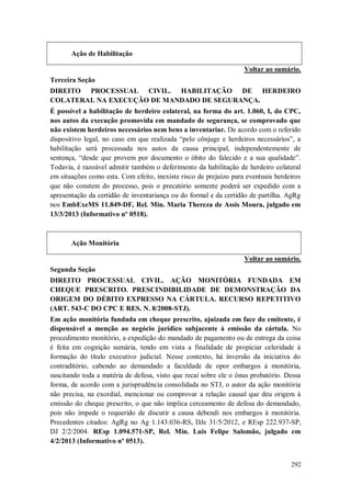 Ação de Habilitação
Voltar ao sumário.
Terceira Seção
DIREITO PROCESSUAL CIVIL. HABILITAÇÃO DE HERDEIRO
COLATERAL NA EXECUÇÃO DE MANDADO DE SEGURANÇA.
É possível a habilitação de herdeiro colateral, na forma do art. 1.060, I, do CPC,
nos autos da execução promovida em mandado de segurança, se comprovado que
não existem herdeiros necessários nem bens a inventariar. De acordo com o referido
dispositivo legal, no caso em que realizada “pelo cônjuge e herdeiros necessários”, a
habilitação será processada nos autos da causa principal, independentemente de
sentença, “desde que provem por documento o óbito do falecido e a sua qualidade”.
Todavia, é razoável admitir também o deferimento da habilitação de herdeiro colateral
em situações como esta. Com efeito, inexiste risco de prejuízo para eventuais herdeiros
que não constem do processo, pois o precatório somente poderá ser expedido com a
apresentação da certidão de inventariança ou do formal e da certidão de partilha. AgRg
nos EmbExeMS 11.849-DF, Rel. Min. Maria Thereza de Assis Moura, julgado em
13/3/2013 (Informativo nº 0518).

Ação Monitória
Voltar ao sumário.
Segunda Seção
DIREITO PROCESSUAL CIVIL. AÇÃO MONITÓRIA FUNDADA EM
CHEQUE PRESCRITO. PRESCINDIBILIDADE DE DEMONSTRAÇÃO DA
ORIGEM DO DÉBITO EXPRESSO NA CÁRTULA. RECURSO REPETITIVO
(ART. 543-C DO CPC E RES. N. 8/2008-STJ).
Em ação monitória fundada em cheque prescrito, ajuizada em face do emitente, é
dispensável a menção ao negócio jurídico subjacente à emissão da cártula. No
procedimento monitório, a expedição do mandado de pagamento ou de entrega da coisa
é feita em cognição sumária, tendo em vista a finalidade de propiciar celeridade à
formação do título executivo judicial. Nesse contexto, há inversão da iniciativa do
contraditório, cabendo ao demandado a faculdade de opor embargos à monitória,
suscitando toda a matéria de defesa, visto que recai sobre ele o ônus probatório. Dessa
forma, de acordo com a jurisprudência consolidada no STJ, o autor da ação monitória
não precisa, na exordial, mencionar ou comprovar a relação causal que deu origem à
emissão do cheque prescrito, o que não implica cerceamento de defesa do demandado,
pois não impede o requerido de discutir a causa debendi nos embargos à monitória.
Precedentes citados: AgRg no Ag 1.143.036-RS, DJe 31/5/2012, e REsp 222.937-SP,
DJ 2/2/2004. REsp 1.094.571-SP, Rel. Min. Luis Felipe Salomão, julgado em
4/2/2013 (Informativo nº 0513).
292

 