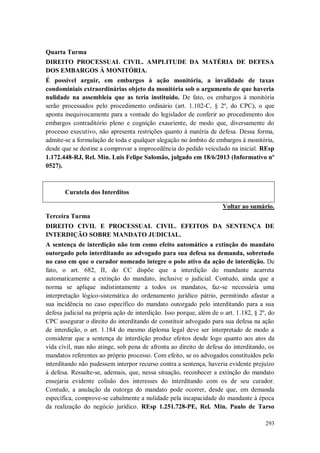 Quarta Turma
DIREITO PROCESSUAL CIVIL. AMPLITUDE DA MATÉRIA DE DEFESA
DOS EMBARGOS À MONITÓRIA.
É possível arguir, em embargos à ação monitória, a invalidade de taxas
condominiais extraordinárias objeto da monitória sob o argumento de que haveria
nulidade na assembleia que as teria instituído. De fato, os embargos à monitória
serão processados pelo procedimento ordinário (art. 1.102-C, § 2º, do CPC), o que
aponta inequivocamente para a vontade do legislador de conferir ao procedimento dos
embargos contraditório pleno e cognição exauriente, de modo que, diversamente do
processo executivo, não apresenta restrições quanto à matéria de defesa. Dessa forma,
admite-se a formulação de toda e qualquer alegação no âmbito de embargos à monitória,
desde que se destine a comprovar a improcedência do pedido veiculado na inicial. REsp
1.172.448-RJ, Rel. Min. Luis Felipe Salomão, julgado em 18/6/2013 (Informativo nº
0527).

Curatela dos Interditos
Voltar ao sumário.
Terceira Turma
DIREITO CIVIL E PROCESSUAL CIVIL. EFEITOS DA SENTENÇA DE
INTERDIÇÃO SOBRE MANDATO JUDICIAL.
A sentença de interdição não tem como efeito automático a extinção do mandato
outorgado pelo interditando ao advogado para sua defesa na demanda, sobretudo
no caso em que o curador nomeado integre o polo ativo da ação de interdição. De
fato, o art. 682, II, do CC dispõe que a interdição do mandante acarreta
automaticamente a extinção do mandato, inclusive o judicial. Contudo, ainda que a
norma se aplique indistintamente a todos os mandatos, faz-se necessária uma
interpretação lógico-sistemática do ordenamento jurídico pátrio, permitindo afastar a
sua incidência no caso específico do mandato outorgado pelo interditando para a sua
defesa judicial na própria ação de interdição. Isso porque, além de o art. 1.182, § 2º, do
CPC assegurar o direito do interditando de constituir advogado para sua defesa na ação
de interdição, o art. 1.184 do mesmo diploma legal deve ser interpretado de modo a
considerar que a sentença de interdição produz efeitos desde logo quanto aos atos da
vida civil, mas não atinge, sob pena de afronta ao direito de defesa do interditando, os
mandatos referentes ao próprio processo. Com efeito, se os advogados constituídos pelo
interditando não pudessem interpor recurso contra a sentença, haveria evidente prejuízo
à defesa. Ressalte-se, ademais, que, nessa situação, reconhecer a extinção do mandato
ensejaria evidente colisão dos interesses do interditando com os de seu curador.
Contudo, a anulação da outorga do mandato pode ocorrer, desde que, em demanda
específica, comprove-se cabalmente a nulidade pela incapacidade do mandante à época
da realização do negócio jurídico. REsp 1.251.728-PE, Rel. Min. Paulo de Tarso
293

 