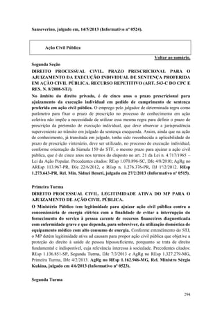 Sanseverino, julgado em, 14/5/2013 (Informativo nº 0524).

Ação Civil Pública
Voltar ao sumário.
Segunda Seção
DIREITO PROCESSUAL CIVIL. PRAZO PRESCRICIONAL PARA O
AJUIZAMENTO DA EXECUÇÃO INDIVIDUAL DE SENTENÇA PROFERIDA
EM AÇÃO CIVIL PÚBLICA. RECURSO REPETITIVO (ART. 543-C DO CPC E
RES. N. 8/2008-STJ).
No âmbito do direito privado, é de cinco anos o prazo prescricional para
ajuizamento da execução individual em pedido de cumprimento de sentença
proferida em ação civil pública. O emprego pelo julgador de determinada regra como
parâmetro para fixar o prazo de prescrição no processo de conhecimento em ação
coletiva não impõe a necessidade de utilizar essa mesma regra para definir o prazo de
prescrição da pretensão de execução individual, que deve observar a jurisprudência
superveniente ao trânsito em julgado da sentença exequenda. Assim, ainda que na ação
de conhecimento, já transitada em julgado, tenha sido reconhecida a aplicabilidade do
prazo de prescrição vintenário, deve ser utilizado, no processo de execução individual,
conforme orientação da Súmula 150 do STF, o mesmo prazo para ajuizar a ação civil
pública, que é de cinco anos nos termos do disposto no art. 21 da Lei n. 4.717/1965 –
Lei da Ação Popular. Precedentes citados: REsp 1.070.896-SC, DJe 4/8/2010; AgRg no
AREsp 113.967-PR, DJe 22/6/2012, e REsp n. 1.276.376-PR, DJ 1º/2/2012. REsp
1.273.643-PR, Rel. Min. Sidnei Beneti, julgado em 27/2/2013 (Informativo nº 0515).
Primeira Turma
DIREITO PROCESSUAL CIVIL. LEGITIMIDADE ATIVA DO MP PARA O
AJUIZAMENTO DE AÇÃO CIVIL PÚBLICA.
O Ministério Público tem legitimidade para ajuizar ação civil pública contra a
concessionária de energia elétrica com a finalidade de evitar a interrupção do
fornecimento do serviço à pessoa carente de recursos financeiros diagnosticada
com enfermidade grave e que dependa, para sobreviver, da utilização doméstica de
equipamento médico com alto consumo de energia. Conforme entendimento do STJ,
o MP detém legitimidade ativa ad causam para propor ação civil pública que objetive a
proteção do direito à saúde de pessoa hipossuficiente, porquanto se trata de direito
fundamental e indisponível, cuja relevância interessa à sociedade. Precedentes citados:
REsp 1.136.851-SP, Segunda Turma, DJe 7/3/2013 e AgRg no REsp 1.327.279-MG,
Primeira Turma, DJe 4/2/2013. AgRg no REsp 1.162.946-MG, Rel. Ministro Sérgio
Kukina, julgado em 4/6/2013 (Informativo nº 0523).
Segunda Turma
294

 