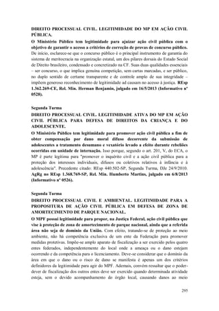 DIREITO PROCESSUAL CIVIL. LEGITIMIDADE DO MP EM AÇÃO CIVIL
PÚBLICA.
O Ministério Público tem legitimidade para ajuizar ação civil pública com o
objetivo de garantir o acesso a critérios de correção de provas de concurso público.
De início, esclarece-se que o concurso público é o principal instrumento de garantia do
sistema de meritocracia na organização estatal, um dos pilares dorsais do Estado Social
de Direito brasileiro, condensado e concretizado na CF. Suas duas qualidades essenciais
– ser concurso, o que implica genuína competição, sem cartas marcadas, e ser público,
no duplo sentido de certame transparente e de controle amplo de sua integridade –
impõem generoso reconhecimento de legitimidade ad causam no acesso à justiça. REsp
1.362.269-CE, Rel. Min. Herman Benjamin, julgado em 16/5/2013 (Informativo nº
0528).
Segunda Turma
DIREITO PROCESSUAL CIVIL. LEGITIMIDADE ATIVA DO MP EM AÇÃO
CIVIL PÚBLICA PARA DEFESA DE DIREITOS DA CRIANÇA E DO
ADOLESCENTE.
O Ministério Público tem legitimidade para promover ação civil pública a fim de
obter compensação por dano moral difuso decorrente da submissão de
adolescentes a tratamento desumano e vexatório levado a efeito durante rebeliões
ocorridas em unidade de internação. Isso porque, segundo o art. 201, V, do ECA, o
MP é parte legítima para "promover o inquérito civil e a ação civil pública para a
proteção dos interesses individuais, difusos ou coletivos relativos à infância e à
adolescência". Precedente citado: REsp 440.502-SP, Segunda Turma, DJe 24/9/2010.
AgRg no REsp 1.368.769-SP, Rel. Min. Humberto Martins, julgado em 6/8/2013
(Informativo nº 0526).
Segunda Turma
DIREITO PROCESSUAL CIVIL E AMBIENTAL. LEGITIMIDADE PARA A
PROPOSITURA DE AÇÃO CIVIL PÚBLICA EM DEFESA DE ZONA DE
AMORTECIMENTO DE PARQUE NACIONAL.
O MPF possui legitimidade para propor, na Justiça Federal, ação civil pública que
vise à proteção de zona de amortecimento de parque nacional, ainda que a referida
área não seja de domínio da União. Com efeito, tratando-se de proteção ao meio
ambiente, não há competência exclusiva de um ente da Federação para promover
medidas protetivas. Impõe-se amplo aparato de fiscalização a ser exercido pelos quatro
entes federados, independentemente do local onde a ameaça ou o dano estejam
ocorrendo e da competência para o licenciamento. Deve-se considerar que o domínio da
área em que o dano ou o risco de dano se manifesta é apenas um dos critérios
definidores da legitimidade para agir do MPF. Ademais, convém ressaltar que o poderdever de fiscalização dos outros entes deve ser exercido quando determinada atividade
esteja, sem o devido acompanhamento do órgão local, causando danos ao meio
295

 