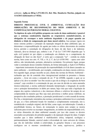 ambiente. AgRg no REsp 1.373.302-CE, Rel. Min. Humberto Martins, julgado em
11/6/2013 (Informativo nº 0526).
Segunda Turma
DIREITO PROCESSUAL CIVIL E AMBIENTAL. CUMULAÇÃO DAS
OBRIGAÇÕES DE RECOMPOSIÇÃO DO MEIO AMBIENTE E DE
COMPENSAÇÃO POR DANO MORAL COLETIVO.
Na hipótese de ação civil pública proposta em razão de dano ambiental, é possível
que a sentença condenatória imponha ao responsável, cumulativamente, as
obrigações de recompor o meio ambiente degradado e de pagar quantia em
dinheiro a título de compensação por dano moral coletivo. Isso porque vigora em
nosso sistema jurídico o princípio da reparação integral do dano ambiental, que, ao
determinar a responsabilização do agente por todos os efeitos decorrentes da conduta
lesiva, permite a cumulação de obrigações de fazer, de não fazer e de indenizar.
Ademais, deve-se destacar que, embora o art. 3º da Lei 7.347/1985 disponha que "a
ação civil poderá ter por objeto a condenação em dinheiro ou o cumprimento de
obrigação de fazer ou não fazer", é certo que a conjunção "ou" – contida na citada
norma, bem como nos arts. 4º, VII, e 14, § 1º, da Lei 6.938/1981 – opera com valor
aditivo, não introduzindo, portanto, alternativa excludente. Em primeiro lugar, porque
vedar a cumulação desses remédios limitaria, de forma indesejada, a Ação Civil Pública
– importante instrumento de persecução da responsabilidade civil de danos causados ao
meio ambiente –, inviabilizando, por exemplo, condenações em danos morais coletivos.
Em segundo lugar, porque incumbe ao juiz, diante das normas de Direito Ambiental –
recheadas que são de conteúdo ético intergeracional atrelado às presentes e futuras
gerações –, levar em conta o comando do art. 5º da LINDB, segundo o qual, ao se
aplicar a lei, deve-se atender “aos fins sociais a que ela se dirige e às exigências do bem
comum”, cujo corolário é a constatação de que, em caso de dúvida ou outra anomalia
técnico-redacional, a norma ambiental demanda interpretação e integração de acordo
com o princípio hermenêutico in dubio pro natura, haja vista que toda a legislação de
amparo dos sujeitos vulneráveis e dos interesses difusos e coletivos há sempre de ser
compreendida da maneira que lhes seja mais proveitosa e melhor possa viabilizar, na
perspectiva dos resultados práticos, a prestação jurisdicional e a ratio essendi da norma.
Por fim, a interpretação sistemática das normas e princípios ambientais leva à conclusão
de que, se o bem ambiental lesado for imediata e completamente restaurado, isto é,
restabelecido à condição original, não há falar, como regra, em indenização. Contudo, a
possibilidade técnica, no futuro, de restauração in natura nem sempre se mostra
suficiente para reverter ou recompor integralmente, no âmbito da responsabilidade civil,
as várias dimensões do dano ambiental causado; por isso não exaure os deveres
associados aos princípios do poluidor-pagador e da reparação integral do dano. Cumpre
ressaltar que o dano ambiental é multifacetário (ética, temporal, ecológica e
patrimonialmente falando, sensível ainda à diversidade do vasto universo de vítimas,
que vão do indivíduo isolado à coletividade, às gerações futuras e aos processos
ecológicos em si mesmos considerados). Em suma, equivoca-se, jurídica e
296

 