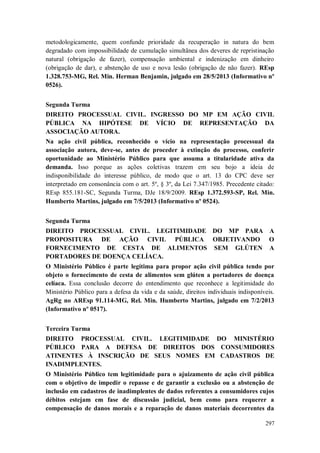 metodologicamente, quem confunde prioridade da recuperação in natura do bem
degradado com impossibilidade de cumulação simultânea dos deveres de repristinação
natural (obrigação de fazer), compensação ambiental e indenização em dinheiro
(obrigação de dar), e abstenção de uso e nova lesão (obrigação de não fazer). REsp
1.328.753-MG, Rel. Min. Herman Benjamin, julgado em 28/5/2013 (Informativo nº
0526).
Segunda Turma
DIREITO PROCESSUAL CIVIL. INGRESSO DO MP EM AÇÃO CIVIL
PÚBLICA NA HIPÓTESE DE VÍCIO DE REPRESENTAÇÃO DA
ASSOCIAÇÃO AUTORA.
Na ação civil pública, reconhecido o vício na representação processual da
associação autora, deve-se, antes de proceder à extinção do processo, conferir
oportunidade ao Ministério Público para que assuma a titularidade ativa da
demanda. Isso porque as ações coletivas trazem em seu bojo a ideia de
indisponibilidade do interesse público, de modo que o art. 13 do CPC deve ser
interpretado em consonância com o art. 5º, § 3º, da Lei 7.347/1985. Precedente citado:
REsp 855.181-SC, Segunda Turma, DJe 18/9/2009. REsp 1.372.593-SP, Rel. Min.
Humberto Martins, julgado em 7/5/2013 (Informativo nº 0524).
Segunda Turma
DIREITO PROCESSUAL CIVIL. LEGITIMIDADE DO MP PARA A
PROPOSITURA DE AÇÃO CIVIL PÚBLICA OBJETIVANDO O
FORNECIMENTO DE CESTA DE ALIMENTOS SEM GLÚTEN A
PORTADORES DE DOENÇA CELÍACA.
O Ministério Público é parte legítima para propor ação civil pública tendo por
objeto o fornecimento de cesta de alimentos sem glúten a portadores de doença
celíaca. Essa conclusão decorre do entendimento que reconhece a legitimidade do
Ministério Público para a defesa da vida e da saúde, direitos individuais indisponíveis.
AgRg no AREsp 91.114-MG, Rel. Min. Humberto Martins, julgado em 7/2/2013
(Informativo nº 0517).
Terceira Turma
DIREITO PROCESSUAL CIVIL. LEGITIMIDADE DO MINISTÉRIO
PÚBLICO PARA A DEFESA DE DIREITOS DOS CONSUMIDORES
ATINENTES À INSCRIÇÃO DE SEUS NOMES EM CADASTROS DE
INADIMPLENTES.
O Ministério Público tem legitimidade para o ajuizamento de ação civil pública
com o objetivo de impedir o repasse e de garantir a exclusão ou a abstenção de
inclusão em cadastros de inadimplentes de dados referentes a consumidores cujos
débitos estejam em fase de discussão judicial, bem como para requerer a
compensação de danos morais e a reparação de danos materiais decorrentes da
297

 