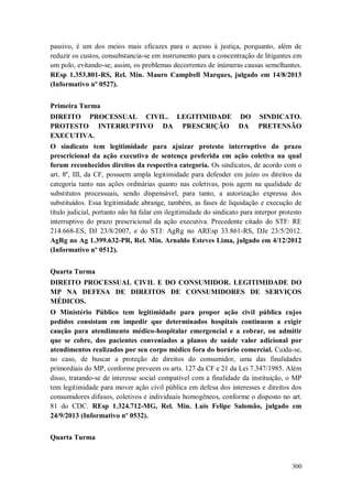 passivo, é um dos meios mais eficazes para o acesso à justiça, porquanto, além de
reduzir os custos, consubstancia-se em instrumento para a concentração de litigantes em
um polo, evitando-se, assim, os problemas decorrentes de inúmeras causas semelhantes.
REsp 1.353.801-RS, Rel. Min. Mauro Campbell Marques, julgado em 14/8/2013
(Informativo nº 0527).
Primeira Turma
DIREITO PROCESSUAL CIVIL. LEGITIMIDADE DO
PROTESTO INTERRUPTIVO DA PRESCRIÇÃO DA
EXECUTIVA.

SINDICATO.
PRETENSÃO

O sindicato tem legitimidade para ajuizar protesto interruptivo do prazo
prescricional da ação executiva de sentença proferida em ação coletiva na qual
foram reconhecidos direitos da respectiva categoria. Os sindicatos, de acordo com o
art. 8º, III, da CF, possuem ampla legitimidade para defender em juízo os direitos da
categoria tanto nas ações ordinárias quanto nas coletivas, pois agem na qualidade de
substitutos processuais, sendo dispensável, para tanto, a autorização expressa dos
substituídos. Essa legitimidade abrange, também, as fases de liquidação e execução de
título judicial, portanto não há falar em ilegitimidade do sindicato para interpor protesto
interruptivo do prazo prescricional da ação executiva. Precedente citado do STF: RE
214.668-ES, DJ 23/8/2007, e do STJ: AgRg no AREsp 33.861-RS, DJe 23/5/2012.
AgRg no Ag 1.399.632-PR, Rel. Min. Arnaldo Esteves Lima, julgado em 4/12/2012
(Informativo nº 0512).
Quarta Turma
DIREITO PROCESSUAL CIVIL E DO CONSUMIDOR. LEGITIMIDADE DO
MP NA DEFESA DE DIREITOS DE CONSUMIDORES DE SERVIÇOS
MÉDICOS.
O Ministério Público tem legitimidade para propor ação civil pública cujos
pedidos consistam em impedir que determinados hospitais continuem a exigir
caução para atendimento médico-hospitalar emergencial e a cobrar, ou admitir
que se cobre, dos pacientes conveniados a planos de saúde valor adicional por
atendimentos realizados por seu corpo médico fora do horário comercial. Cuida-se,
no caso, de buscar a proteção de direitos do consumidor, uma das finalidades
primordiais do MP, conforme preveem os arts. 127 da CF e 21 da Lei 7.347/1985. Além
disso, tratando-se de interesse social compatível com a finalidade da instituição, o MP
tem legitimidade para mover ação civil pública em defesa dos interesses e direitos dos
consumidores difusos, coletivos e individuais homogêneos, conforme o disposto no art.
81 do CDC. REsp 1.324.712-MG, Rel. Min. Luis Felipe Salomão, julgado em
24/9/2013 (Informativo nº 0532).
Quarta Turma

300

 