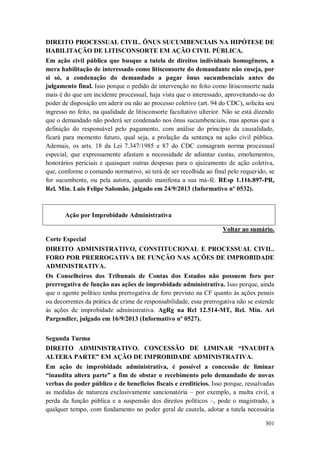 DIREITO PROCESSUAL CIVIL. ÔNUS SUCUMBENCIAIS NA HIPÓTESE DE
HABILITAÇÃO DE LITISCONSORTE EM AÇÃO CIVIL PÚBLICA.
Em ação civil pública que busque a tutela de direitos individuais homogêneos, a
mera habilitação de interessado como litisconsorte do demandante não enseja, por
si só, a condenação do demandado a pagar ônus sucumbenciais antes do
julgamento final. Isso porque o pedido de intervenção no feito como litisconsorte nada
mais é do que um incidente processual, haja vista que o interessado, aproveitando-se do
poder de disposição em aderir ou não ao processo coletivo (art. 94 do CDC), solicita seu
ingresso no feito, na qualidade de litisconsorte facultativo ulterior. Não se está dizendo
que o demandado não poderá ser condenado nos ônus sucumbenciais, mas apenas que a
definição do responsável pelo pagamento, com análise do princípio da causalidade,
ficará para momento futuro, qual seja, a prolação da sentença na ação civil pública.
Ademais, os arts. 18 da Lei 7.347/1985 e 87 do CDC consagram norma processual
especial, que expressamente afastam a necessidade de adiantar custas, emolumentos,
honorários periciais e quaisquer outras despesas para o ajuizamento de ação coletiva,
que, conforme o comando normativo, só terá de ser recolhida ao final pelo requerido, se
for sucumbente, ou pela autora, quando manifesta a sua má-fé. REsp 1.116.897-PR,
Rel. Min. Luis Felipe Salomão, julgado em 24/9/2013 (Informativo nº 0532).

Ação por Improbidade Administrativa
Voltar ao sumário.
Corte Especial
DIREITO ADMINISTRATIVO, CONSTITUCIONAL E PROCESSUAL CIVIL.
FORO POR PRERROGATIVA DE FUNÇÃO NAS AÇÕES DE IMPROBIDADE
ADMINISTRATIVA.
Os Conselheiros dos Tribunais de Contas dos Estados não possuem foro por
prerrogativa de função nas ações de improbidade administrativa. Isso porque, ainda
que o agente político tenha prerrogativa de foro previsto na CF quanto às ações penais
ou decorrentes da prática de crime de responsabilidade, essa prerrogativa não se estende
às ações de improbidade administrativa. AgRg na Rcl 12.514-MT, Rel. Min. Ari
Pargendler, julgado em 16/9/2013 (Informativo nº 0527).
Segunda Turma
DIREITO ADMINISTRATIVO. CONCESSÃO DE LIMINAR “INAUDITA
ALTERA PARTE” EM AÇÃO DE IMPROBIDADE ADMINISTRATIVA.
Em ação de improbidade administrativa, é possível a concessão de liminar
“inaudita altera parte” a fim de obstar o recebimento pelo demandado de novas
verbas do poder público e de benefícios fiscais e creditícios. Isso porque, ressalvadas
as medidas de natureza exclusivamente sancionatória – por exemplo, a multa civil, a
perda da função pública e a suspensão dos direitos políticos –, pode o magistrado, a
qualquer tempo, com fundamento no poder geral de cautela, adotar a tutela necessária
301

 