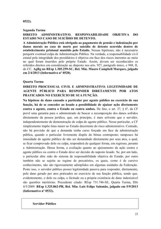 0522).
Segunda Turma
DIREITO ADMINISTRATIVO. RESPONSABILIDADE OBJETIVA DO
ESTADO NO CASO DE SUICÍDIO DE DETENTO.
A Administração Pública está obrigada ao pagamento de pensão e indenização por
danos morais no caso de morte por suicídio de detento ocorrido dentro de
estabelecimento prisional mantido pelo Estado. Nessas hipóteses, não é necessário
perquirir eventual culpa da Administração Pública. Na verdade, a responsabilidade civil
estatal pela integridade dos presidiários é objetiva em face dos riscos inerentes ao meio
no qual foram inseridos pelo próprio Estado. Assim, devem ser reconhecidos os
referidos direitos em consideração ao disposto nos arts. 927, parágrafo único, e 948, II,
do CC. AgRg no REsp 1.305.259-SC, Rel. Min. Mauro Campbell Marques, julgado
em 2/4/2013 (Informativo nº 0520).
Quarta Turma
DIREITO PROCESSUAL CIVIL E ADMINISTRATIVO. LEGITIMIDADE DE
AGENTE PÚBLICO PARA RESPONDER DIRETAMENTE POR ATOS
PRATICADOS NO EXERCÍCIO DE SUA FUNÇÃO.
Na hipótese de dano causado a particular por agente público no exercício de sua
função, há de se conceder ao lesado a possibilidade de ajuizar ação diretamente
contra o agente, contra o Estado ou contra ambos. De fato, o art. 37, § 6º, da CF
prevê uma garantia para o administrado de buscar a recomposição dos danos sofridos
diretamente da pessoa jurídica, que, em princípio, é mais solvente que o servidor,
independentemente de demonstração de culpa do agente público. Nesse particular, a CF
simplesmente impõe ônus maior ao Estado decorrente do risco administrativo. Contudo,
não há previsão de que a demanda tenha curso forçado em face da administração
pública, quando o particular livremente dispõe do bônus contraposto; tampouco há
imunidade do agente público de não ser demandado diretamente por seus atos, o qual,
se ficar comprovado dolo ou culpa, responderá de qualquer forma, em regresso, perante
a Administração. Dessa forma, a avaliação quanto ao ajuizamento da ação contra o
agente público ou contra o Estado deve ser decisão do suposto lesado. Se, por um lado,
o particular abre mão do sistema de responsabilidade objetiva do Estado, por outro
também não se sujeita ao regime de precatórios, os quais, como é de cursivo
conhecimento, não são rigorosamente adimplidos em algumas unidades da Federação.
Posto isso, o servidor público possui legitimidade passiva para responder, diretamente,
pelo dano gerado por atos praticados no exercício de sua função pública, sendo que,
evidentemente, o dolo ou culpa, a ilicitude ou a própria existência de dano indenizável
são questões meritórias. Precedente citado: REsp 731.746-SE, Quarta Turma, DJe
4/5/2009. REsp 1.325.862-PR, Rel. Min. Luis Felipe Salomão, julgado em 5/9/2013
(Informativo nº 0532).

Servidor Público
23

 