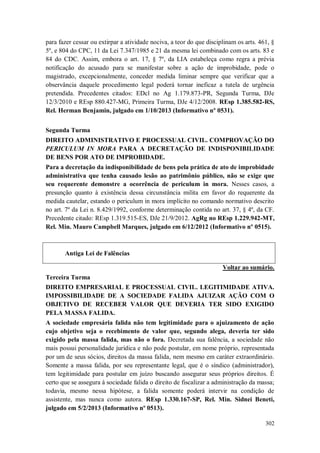 para fazer cessar ou extirpar a atividade nociva, a teor do que disciplinam os arts. 461, §
5º, e 804 do CPC, 11 da Lei 7.347/1985 e 21 da mesma lei combinado com os arts. 83 e
84 do CDC. Assim, embora o art. 17, § 7º, da LIA estabeleça como regra a prévia
notificação do acusado para se manifestar sobre a ação de improbidade, pode o
magistrado, excepcionalmente, conceder medida liminar sempre que verificar que a
observância daquele procedimento legal poderá tornar ineficaz a tutela de urgência
pretendida. Precedentes citados: EDcl no Ag 1.179.873-PR, Segunda Turma, DJe
12/3/2010 e REsp 880.427-MG, Primeira Turma, DJe 4/12/2008. REsp 1.385.582-RS,
Rel. Herman Benjamin, julgado em 1/10/2013 (Informativo nº 0531).
Segunda Turma
DIREITO ADMINISTRATIVO E PROCESSUAL CIVIL. COMPROVAÇÃO DO
PERICULUM IN MORA PARA A DECRETAÇÃO DE INDISPONIBILIDADE
DE BENS POR ATO DE IMPROBIDADE.
Para a decretação da indisponibilidade de bens pela prática de ato de improbidade
administrativa que tenha causado lesão ao patrimônio público, não se exige que
seu requerente demonstre a ocorrência de periculum in mora. Nesses casos, a
presunção quanto à existência dessa circunstância milita em favor do requerente da
medida cautelar, estando o periculum in mora implícito no comando normativo descrito
no art. 7º da Lei n. 8.429/1992, conforme determinação contida no art. 37, § 4º, da CF.
Precedente citado: REsp 1.319.515-ES, DJe 21/9/2012. AgRg no REsp 1.229.942-MT,
Rel. Min. Mauro Campbell Marques, julgado em 6/12/2012 (Informativo nº 0515).

Antiga Lei de Falências
Voltar ao sumário.
Terceira Turma
DIREITO EMPRESARIAL E PROCESSUAL CIVIL. LEGITIMIDADE ATIVA.
IMPOSSIBILIDADE DE A SOCIEDADE FALIDA AJUIZAR AÇÃO COM O
OBJETIVO DE RECEBER VALOR QUE DEVERIA TER SIDO EXIGIDO
PELA MASSA FALIDA.
A sociedade empresária falida não tem legitimidade para o ajuizamento de ação
cujo objetivo seja o recebimento de valor que, segundo alega, deveria ter sido
exigido pela massa falida, mas não o fora. Decretada sua falência, a sociedade não
mais possui personalidade jurídica e não pode postular, em nome próprio, representada
por um de seus sócios, direitos da massa falida, nem mesmo em caráter extraordinário.
Somente a massa falida, por seu representante legal, que é o síndico (administrador),
tem legitimidade para postular em juízo buscando assegurar seus próprios direitos. É
certo que se assegura à sociedade falida o direito de fiscalizar a administração da massa;
todavia, mesmo nessa hipótese, a falida somente poderá intervir na condição de
assistente, mas nunca como autora. REsp 1.330.167-SP, Rel. Min. Sidnei Beneti,
julgado em 5/2/2013 (Informativo nº 0513).
302

 
