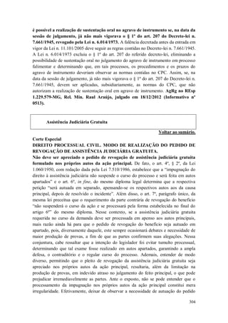 é possível a realização de sustentação oral no agravo de instrumento se, na data da
sessão de julgamento, já não mais vigorava o § 1º do art. 207 do Decreto-lei n.
7.661/1945, revogado pela Lei n. 6.014/1973. A falência decretada antes da entrada em
vigor da Lei n. 11.101/2005 deve seguir as regras contidas no Decreto-lei n. 7.661/1945.
A Lei n. 6.014/1973 excluiu o § 1º do art. 207 do referido decreto-lei, eliminando a
possibilidade de sustentação oral no julgamento do agravo de instrumento em processo
falimentar e determinando que, em tais processos, os procedimentos e os prazos do
agravo de instrumento deveriam observar as normas contidas no CPC. Assim, se, na
data da sessão de julgamento, já não mais vigorava o § 1º do art. 207 do Decreto-lei n.
7.661/1945, devem ser aplicadas, subsidiariamente, as normas do CPC, que não
autorizam a realização de sustentação oral em agravo de instrumento. AgRg no REsp
1.229.579-MG, Rel. Min. Raul Araújo, julgado em 18/12/2012 (Informativo nº
0513).

Assistência Judiciária Gratuita
Voltar ao sumário.
Corte Especial
DIREITO PROCESSUAL CIVIL. MODO DE REALIZAÇÃO DO PEDIDO DE
REVOGAÇÃO DE ASSISTÊNCIA JUDICIÁRIA GRATUITA.
Não deve ser apreciado o pedido de revogação de assistência judiciária gratuita
formulado nos próprios autos da ação principal. De fato, o art. 4º, § 2º, da Lei
1.060/1950, com redação dada pela Lei 7.510/1986, estabelece que a “impugnação do
direito à assistência judiciária não suspende o curso do processo e será feita em autos
apartados” e o art. 6º, in fine, do mesmo diploma legal determina que a respectiva
petição “será autuada em separado, apensando-se os respectivos autos aos da causa
principal, depois de resolvido o incidente”. Além disso, o art. 7º, parágrafo único, da
mesma lei preceitua que o requerimento da parte contrária de revogação do benefício
“não suspenderá o curso da ação e se processará pela forma estabelecida no final do
artigo 6º” do mesmo diploma. Nesse contexto, se a assistência judiciária gratuita
requerida no curso da demanda deve ser processada em apenso aos autos principais,
mais razão ainda há para que o pedido de revogação do benefício seja autuado em
apartado, pois, diversamente daquele, este sempre ocasionará debates e necessidade de
maior produção de provas, a fim de que as partes confirmem suas alegações. Nessa
conjuntura, cabe ressaltar que a intenção do legislador foi evitar tumulto processual,
determinando que tal exame fosse realizado em autos apartados, garantindo a ampla
defesa, o contraditório e o regular curso do processo. Ademais, entender de modo
diverso, permitindo que o pleito de revogação da assistência judiciária gratuita seja
apreciado nos próprios autos da ação principal, resultaria, além da limitação na
produção de provas, em indevido atraso no julgamento do feito principal, o que pode
prejudicar irremediavelmente as partes. Ante o exposto, não se pode entender que o
processamento da impugnação nos próprios autos da ação principal constitui mera
irregularidade. Efetivamente, deixar de observar a necessidade de autuação do pedido
304

 