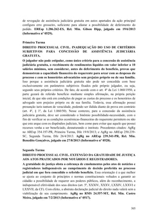 de revogação de assistência judiciária gratuita em autos apartados da ação principal
configura erro grosseiro, suficiente para afastar a possibilidade de deferimento do
pedido. EREsp 1.286.262-ES, Rel. Min. Gilson Dipp, julgado em 19/6/2013
(Informativo nº 0529).
Primeira Turma
DIREITO PROCESSUAL CIVIL. INADEQUAÇÃO DO USO DE CRITÉRIOS
SUBJETIVOS PARA CONCESSÃO DE ASSISTÊNCIA JUDICIÁRIA
GRATUITA.
O julgador não pode estipular, como único critério para a concessão de assistência
judiciária gratuita, o recebimento de rendimentos líquidos em valor inferior a 10
salários mínimos, sem considerar, antes do deferimento do benefício, provas que
demonstrem a capacidade financeira do requerente para arcar com as despesas do
processo e com os honorários advocatícios sem prejuízo próprio ou de sua família.
Isso porque a assistência judiciária gratuita não pode ser concedida com base
exclusivamente em parâmetros subjetivos fixados pelo próprio julgador, ou seja,
segundo seus próprios critérios. De fato, de acordo com o art. 4º da Lei 1.060/1950, a
parte gozará do referido benefício mediante simples afirmação, na própria petição
inicial, de que não está em condições de pagar as custas do processo e os honorários de
advogado sem prejuízo próprio ou de sua família. Todavia, essa afirmação possui
presunção iuris tantum de veracidade, podendo ser ilidida diante de prova em contrário
(art. 4º, § 1º, da Lei 1.060/50). Nesse contexto, para a concessão da assistência
judiciária gratuita, deve ser considerado o binômio possibilidade-necessidade, com o
fim de verificar se as condições econômicas-financeiras do requerente permitem ou não
que este arque com os dispêndios judiciais, bem como para evitar que aquele que possui
recursos venha a ser beneficiado, desnaturando o instituto. Precedentes citados: AgRg
no AREsp 354.197-PR, Primeira Turma, DJe 19/8/2013; e AgRg no AREsp 250.239SC, Segunda Turma, DJe 26/4/2013. AgRg no AREsp 239.341-PR, Rel. Min.
Benedito Gonçalves, julgado em 27/8/2013 (Informativo nº 0528).
Segunda Turma
DIREITO PROCESSUAL CIVIL. EXTENSÃO DA GRATUIDADE DE JUSTIÇA
AOS ATOS PRATICADOS POR NOTÁRIOS E REGISTRADORES.
A gratuidade de justiça obsta a cobrança de emolumentos pelos atos de notários e
registradores indispensáveis ao cumprimento de decisão proferida no processo
judicial em que fora concedido o referido benefício. Essa orientação é a que melhor
se ajusta ao conjunto de princípios e normas constitucionais voltados a garantir ao
cidadão a possibilidade de requerer aos poderes públicos, além do reconhecimento, a
indispensável efetividade dos seus direitos (art. 5º, XXXIV, XXXV, LXXIV, LXXVI e
LXXVII, da CF). Com efeito, a abstrata declaração judicial do direito nada valerá sem a
viabilização de seu cumprimento. AgRg no RMS 24.557-MT, Rel. Min. Castro
Meira, julgado em 7/2/2013 (Informativo nº 0517).

305

 