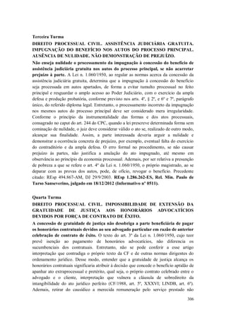 Terceira Turma
DIREITO PROCESSUAL CIVIL. ASSISTÊNCIA JUDICIÁRIA GRATUITA.
IMPUGNAÇÃO DO BENEFÍCIO NOS AUTOS DO PROCESSO PRINCIPAL.
AUSÊNCIA DE NULIDADE. NÃO DEMONSTRAÇÃO DE PREJUÍZO.
Não enseja nulidade o processamento da impugnação à concessão do benefício de
assistência judiciária gratuita nos autos do processo principal, se não acarretar
prejuízo à parte. A Lei n. 1.060/1950, ao regular as normas acerca da concessão da
assistência judiciária gratuita, determina que a impugnação à concessão do benefício
seja processada em autos apartados, de forma a evitar tumulto processual no feito
principal e resguardar o amplo acesso ao Poder Judiciário, com o exercício da ampla
defesa e produção probatória, conforme previsto nos arts. 4º, § 2º, e 6º e 7º, parágrafo
único, do referido diploma legal. Entretanto, o processamento incorreto da impugnação
nos mesmos autos do processo principal deve ser considerado mera irregularidade.
Conforme o princípio da instrumentalidade das formas e dos atos processuais,
consagrado no caput do art. 244 do CPC, quando a lei prescreve determinada forma sem
cominação de nulidade, o juiz deve considerar válido o ato se, realizado de outro modo,
alcançar sua finalidade. Assim, a parte interessada deveria arguir a nulidade e
demonstrar a ocorrência concreta de prejuízo, por exemplo, eventual falta do exercício
do contraditório e da ampla defesa. O erro formal no procedimento, se não causar
prejuízo às partes, não justifica a anulação do ato impugnado, até mesmo em
observância ao princípio da economia processual. Ademais, por ser relativa a presunção
de pobreza a que se refere o art. 4º da Lei n. 1.060/1950, o próprio magistrado, ao se
deparar com as provas dos autos, pode, de ofício, revogar o benefício. Precedente
citado: REsp 494.867-AM, DJ 29/9/2003. REsp 1.286.262-ES, Rel. Min. Paulo de
Tarso Sanseverino, julgado em 18/12/2012 (Informativo nº 0511).
Quarta Turma
DIREITO PROCESSUAL CIVIL. IMPOSSIBILIDADE DE EXTENSÃO DA
GRATUIDADE DE JUSTIÇA AOS HONORÁRIOS ADVOCATÍCIOS
DEVIDOS POR FORÇA DE CONTRATO DE ÊXITO.
A concessão de gratuidade de justiça não desobriga a parte beneficiária de pagar
os honorários contratuais devidos ao seu advogado particular em razão de anterior
celebração de contrato de êxito. O texto do art. 3º da Lei n. 1.060/1950, cujo teor
prevê isenção ao pagamento de honorários advocatícios, não diferencia os
sucumbenciais dos contratuais. Entretanto, não se pode conferir a esse artigo
interpretação que contradiga o próprio texto da CF e de outras normas dirigentes do
ordenamento jurídico. Desse modo, entender que a gratuidade de justiça alcança os
honorários contratuais significaria atribuir à decisão que concede o benefício aptidão de
apanhar ato extraprocessual e pretérito, qual seja, o próprio contrato celebrado entre o
advogado e o cliente, interpretação que vulnera a cláusula de sobredireito da
intangibilidade do ato jurídico perfeito (CF/1988, art. 5º, XXXVI; LINDB, art. 6º).
Ademais, retirar do causídico a merecida remuneração pelo serviço prestado não
306

 
