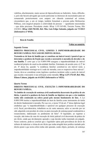 viabiliza, absolutamente, maior acesso do hipossuficiente ao Judiciário. Antes, dificultao, pois não haverá advogado que aceite patrocinar os interesses de necessitados para ser
remunerado posteriormente com amparo em cláusula contratual ad exitum,
circunstância que, a um só tempo, também fomentará a procura pelas Defensorias
Públicas, com inegável prejuízo à coletividade de pessoas — igualmente necessitadas
—que delas precisam. Precedente citado: REsp 1.153.163-RS, Terceira Turma, DJe
2/8/2012. REsp 1.065.782-RS, Rel. Min. Luis Felipe Salomão, julgado em 7/3/2013
(Informativo nº 0518).

Bem de Família
Voltar ao sumário.
Segunda Turma
DIREITO PROCESSUAL CIVIL. LIMITES À IMPENHORABILIDADE DO
BEM DE FAMÍLIA NO CASO DE IMÓVEL RURAL.
Tratando-se de bem de família que se constitua em imóvel rural, é possível que se
determine a penhora da fração que exceda o necessário à moradia do devedor e de
sua família. É certo que a Lei 8.009/1990 assegura a impenhorabilidade do imóvel
residencial próprio do casal ou da entidade familiar. Entretanto, de acordo com o § 2º do
art. 4º dessa lei, quando “a residência familiar constituir-se em imóvel rural, a
impenhorabilidade restringir-se-á à sede de moradia, com os respectivos bens móveis”.
Assim, deve-se considerar como legítima a penhora incidente sobre a parte do imóvel
que exceda o necessário à sua utilização como moradia. REsp 1.237.176-SP, Rel. Min.
Eliana Calmon, julgado em 4/4/2013 (Informativo nº 0521).
Quarta Turma
DIREITO PROCESSUAL CIVIL. EXCEÇÃO À IMPENHORABILIDADE DO
BEM DE FAMÍLIA.
No âmbito de execução de sentença civil condenatória decorrente da prática de ato
ilícito, é possível a penhora do bem de família na hipótese em que o réu também
tenha sido condenado na esfera penal pelo mesmo fundamento de fato. A Lei
8.009/1990 institui a impenhorabilidade do bem de família como instrumento de tutela
do direito fundamental à moradia. Por sua vez, o inciso VI do art. 3º desse diploma legal
estabelece que “a impenhorabilidade é oponível em qualquer processo de execução
civil, fiscal, previdenciária, trabalhista ou de outra natureza, salvo se movido por ter
sido adquirido com produto de crime ou para execução de sentença penal condenatória a
ressarcimento, indenização ou perdimento de bens”. O legislador, ao registrar a
exceção, não tratou do caso de execução de título judicial civil decorrente da prática de
ato ilícito, ainda que devidamente apurado e cuja decisão tenha transitado em julgado.
Nesse contexto, pode-se concluir que o legislador optou pela prevalência do dever do
infrator de indenizar a vítima de ato ilícito que tenha atingido bem jurídico tutelado pelo
direito penal e que nesta esfera tenha sido apurado, sendo objeto, portanto, de sentença
307

 