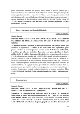 penal condenatória transitada em julgado. Dessa forma, é possível afirmar que a
ressalva contida no inciso VI do art. 3º da referida lei somente abrange a execução de
sentença penal condenatória — ação civil ex delicto —, não alcançando a sentença cível
de indenização, salvo se, verificada a coexistência dos dois tipos, as decisões tiverem o
mesmo fundamento de fato. Precedente citado: REsp 209.403-RS, Terceira Turma, DJ
5/2/2001. REsp 1.021.440-SP, Min. Rel. Luis Felipe Salomão, julgado em 2/5/2013
(Informativo nº 0524).

Busca e Apreensão em Alienação Fiduciária
Voltar ao sumário.
Quarta Turma
DIREITO PROCESSUAL CIVIL. LEGITIMIDADE PARA O AJUIZAMENTO
DA MEDIDA DE BUSCA E APREENSÃO DO ART. 3º DO DECRETO-LEI
911/1969.
Na hipótese em que o contrato de alienação fiduciária em garantia tenha sido
celebrado na vigência do CC/2002 e da Lei 10.931/2004, falta legitimidade, para
propor a medida de busca e apreensão prevista no art. 3º do Decreto-lei 911/1969,
à entidade que não seja instituição financeira ou à pessoa jurídica de direito
público titular de créditos fiscais e previdenciários. Isso porque, de acordo com o art.
8º-A do referido decreto, incluído pela Lei 10.931/2004, aquele procedimento somente é
aplicável quando se tratar de operações do mercado financeiro e de capitais ou de
garantia de débitos fiscais ou previdenciários. Deve-se destacar, ainda, que a medida de
busca e apreensão prevista no Decreto-lei 911/1969 constitui processo autônomo, de
caráter satisfativo e de cognição sumária, que ostenta rito célere e específico. Trata-se,
pois, de medida que objetiva conferir maiores garantias aos credores, estimulando o
crédito e fortalecendo o mercado produtivo, inaplicável na situação em análise. REsp
1.101.375-RS, Rel. Min. Luis Felipe Salomão, julgado em 4/6/2013 (Informativo nº
0526).

Desapropriação
Voltar ao sumário.
Segunda Turma
DIREITO PROCESSUAL CIVIL. HONORÁRIOS
HIPÓTESE DE DESAPROPRIAÇÃO INDIRETA.

ADVOCATÍCIOS

NA

Aplicam-se às desapropriações indiretas, para a fixação de honorários
advocatícios, os limites percentuais estabelecidos no art. 27, §§ 1º e 3º, do DecretoLei 3.365/1941 (entre 0,5% e 5%). Precedentes citados: REsp 1.210.156-PR, Segunda
Turma, DJe 23/4/2012; e REsp 1.152.028-MG, Segunda Turma, DJe 29/3/2011. REsp
1.300.442-SC, Rel. Min. Herman Benjamin, julgado em 18/6/2013 (Informativo nº
308

 