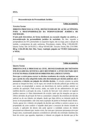 0523).

Desconsideração da Personalidade Jurídica
Voltar ao sumário.
Terceira Turma
DIREITO PROCESSUAL CIVIL. DESNECESSIDADE DE AÇÃO AUTÔNOMA
PARA A DESCONSIDERAÇÃO DA PERSONALIDADE JURÍDICA DE
SOCIEDADE.
O juiz pode determinar, de forma incidental, na execução singular ou coletiva, a
desconsideração da personalidade jurídica de sociedade. De fato, segundo a
jurisprudência do STJ, preenchidos os requisitos legais, não se exige, para a adoção da
medida, a propositura de ação autônoma. Precedentes citados: REsp 1.096.604-DF,
Quarta Turma, DJe 16/10/2012; e REsp 920.602-DF, Terceira Turma, DJe 23/6/2008.
REsp 1.326.201-RJ, Rel. Min. Nancy Andrighi, julgado em 7/5/2013 (Informativo
nº 0524).

Evicção
Voltar ao sumário.
Quarta Turma
DIREITO CIVIL E PROCESSUAL CIVIL. DESNECESSIDADE DO TRÂNSITO
EM JULGADO DA SENTENÇA QUE RECONHECE A EVICÇÃO PARA QUE
O EVICTO POSSA EXERCER OS DIREITOS DELA RESULTANTES.
Para que o evicto possa exercer os direitos resultantes da evicção, na hipótese em
que a perda da coisa adquirida tenha sido determinada por decisão judicial, não é
necessário o trânsito em julgado da referida decisão. A evicção consiste na perda
parcial ou integral do bem, via de regra, em virtude de decisão judicial que atribua seu
uso, posse ou propriedade a outrem em decorrência de motivo jurídico anterior ao
contrato de aquisição. Pode ocorrer, ainda, em razão de ato administrativo do qual
também decorra a privação da coisa. A perda do bem por vício anterior ao negócio
jurídico oneroso é o fator determinante da evicção, tanto que há situações em que os
efeitos advindos da privação do bem se consumam a despeito da existência de decisão
judicial ou de seu trânsito em julgado, desde que haja efetiva ou iminente perda da
posse ou da propriedade e não uma mera cogitação da perda ou limitação desse direito.
Assim, apesar de o trânsito em julgado da decisão que atribua a outrem a posse ou a
propriedade da coisa conferir o respaldo ideal para o exercício do direito oriundo da
evicção, o aplicador do direito não pode ignorar a realidade comum do trâmite
processual nos tribunais que, muitas vezes, faz com que o processo permaneça ativo por
longos anos, ocasionando prejuízos consideráveis advindos da constrição imediata dos
bens do evicto, que aguarda, impotente, o trânsito em julgado da decisão que já lhe
309

 