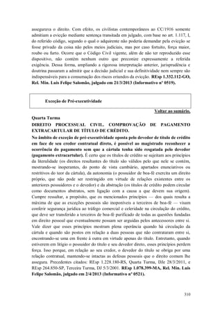 assegurava o direito. Com efeito, os civilistas contemporâneos ao CC/1916 somente
admitiam a evicção mediante sentença transitada em julgado, com base no art. 1.117, I,
do referido código, segundo o qual o adquirente não poderia demandar pela evicção se
fosse privado da coisa não pelos meios judiciais, mas por caso fortuito, força maior,
roubo ou furto. Ocorre que o Código Civil vigente, além de não ter reproduzido esse
dispositivo, não contém nenhum outro que preconize expressamente a referida
exigência. Dessa forma, ampliando a rigorosa interpretação anterior, jurisprudência e
doutrina passaram a admitir que a decisão judicial e sua definitividade nem sempre são
indispensáveis para a consumação dos riscos oriundos da evicção. REsp 1.332.112-GO,
Rel. Min. Luis Felipe Salomão, julgado em 21/3/2013 (Informativo nº 0519).

Exceção de Pré-executividade
Voltar ao sumário.
Quarta Turma
DIREITO PROCESSUAL CIVIL. COMPROVAÇÃO
EXTRACARTULAR DE TÍTULO DE CRÉDITO.

DE

PAGAMENTO

No âmbito de exceção de pré-executividade oposta pelo devedor de título de crédito
em face de seu credor contratual direto, é possível ao magistrado reconhecer a
ocorrência do pagamento sem que a cártula tenha sido resgatada pelo devedor
(pagamento extracartular). É certo que os títulos de crédito se sujeitam aos princípios
da literalidade (os direitos resultantes do título são válidos pelo que nele se contém,
mostrando-se inoperantes, do ponto de vista cambiário, apartados enunciativos ou
restritivos do teor da cártula), da autonomia (o possuidor de boa-fé exercita um direito
próprio, que não pode ser restringido em virtude de relações existentes entre os
anteriores possuidores e o devedor) e da abstração (os títulos de crédito podem circular
como documentos abstratos, sem ligação com a causa a que devem sua origem).
Cumpre ressaltar, a propósito, que os mencionados princípios — dos quais resulta a
máxima de que as exceções pessoais são inoponíveis a terceiros de boa-fé — visam
conferir segurança jurídica ao tráfego comercial e celeridade na circulação do crédito,
que deve ser transferido a terceiros de boa-fé purificado de todas as questões fundadas
em direito pessoal que eventualmente possam ser arguidas pelos antecessores entre si.
Vale dizer que esses princípios mostram plena operância quando há circulação da
cártula e quando são postos em relação a duas pessoas que não contrataram entre si,
encontrando-se uma em frente à outra em virtude apenas do título. Entretanto, quando
estiverem em litígio o possuidor do título e seu devedor direto, esses princípios perdem
força. Isso porque, em relação ao seu credor, o devedor do título se obriga por uma
relação contratual, mantendo-se intactas as defesas pessoais que o direito comum lhe
assegura. Precedentes citados: REsp 1.228.180-RS, Quarta Turma, DJe 28/3/2011, e
REsp 264.850-SP, Terceira Turma, DJ 5/3/2001. REsp 1.078.399-MA, Rel. Min. Luis
Felipe Salomão, julgado em 2/4/2013 (Informativo nº 0521).

310

 