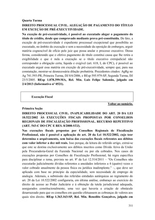Quarta Turma
DIREITO PROCESSUAL CIVIL. ALEGAÇÃO DE PAGAMENTO DO TÍTULO
EM EXCEÇÃO DE PRÉ-EXECUTIVIDADE.
Na exceção de pré-executividade, é possível ao executado alegar o pagamento do
título de crédito, desde que comprovado mediante prova pré-constituída. De fato, a
exceção de pré-executividade é expediente processual excepcional que possibilita ao
executado, no âmbito da execução e sem a necessidade da oposição de embargos, arguir
matéria cognoscível de ofício pelo juiz que possa anular o processo executivo. Dessa
forma, considerando que o efetivo pagamento do título constitui causa que lhe retira a
exigibilidade e que é nula a execução se o título executivo extrajudicial não
corresponder a obrigação certa, líquida e exigível (art. 618, I, do CPC), é possível ao
executado arguir essa matéria em exceção de pré-executividade, sempre que, para sua
constatação, mostrar-se desnecessária dilação probatória. Precedentes citados: AgRg no
Ag 741.593-PR, Primeira Turma, DJ 8/6/2006, e REsp 595.979-SP, Segunda Turma, DJ
23/5/2005. REsp 1.078.399-MA, Rel. Min. Luis Felipe Salomão, julgado em
2/4/2013 (Informativo nº 0521).

Execução Fiscal
Voltar ao sumário.
Primeira Seção
DIREITO PROCESSUAL CIVIL. INAPLICABILIDADE DO ART. 20 DA LEI
10.522/2002 ÀS EXECUÇÕES FISCAIS PROPOSTAS POR CONSELHOS
REGIONAIS DE FISCALIZAÇÃO PROFISSIONAL. RECURSO REPETITIVO
(ART. 543-C DO CPC E RES. 8/2008-STJ).
Nas execuções fiscais propostas por Conselhos Regionais de Fiscalização
Profissional, não é possível a aplicação do art. 20 da Lei 10.522/2002, cujo teor
determina o arquivamento, sem baixa das execuções fiscais referentes aos débitos
com valor inferior a dez mil reais. Isso porque, da leitura do referido artigo, extrai-se
que este se destina exclusivamente aos débitos inscritos como Dívida Ativa da União
pela Procuradoria-Geral da Fazenda Nacional ou por ela cobrados. Nos casos de
execuções propostas por Conselhos de Fiscalização Profissional, há regra específica
para disciplinar o tema, prevista no art. 8º da Lei 12.514/2011 – “Os Conselhos não
executarão judicialmente dívidas referentes a anuidades inferiores a 4 (quatro) vezes o
valor cobrado anualmente da pessoa física ou jurídica inadimplente.” –, que deve ser
aplicada com base no princípio da especialidade, sem necessidade de emprego de
analogia. Ademais, a submissão das referidas entidades autárquicas ao regramento do
art. 20 da Lei 10.522/2002 configuraria, em última análise, embaraço ao exercício do
direito de acesso ao Poder Judiciário e à obtenção da tutela jurisdicional adequada,
assegurados constitucionalmente, uma vez que haveria a criação de obstáculo
desarrazoado para que os conselhos em questão efetuassem as cobranças de valores aos
quais têm direito. REsp 1.363.163-SP, Rel. Min. Benedito Gonçalves, julgado em
311

 