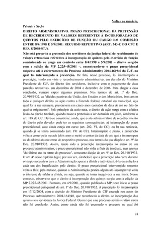 Voltar ao sumário.
Primeira Seção
DIREITO ADMINISTRATIVO. PRAZO PRESCRICIONAL DA PRETENSÃO
DE RECEBIMENTO DE VALORES REFERENTES À INCORPORAÇÃO DE
QUINTOS PELO EXERCÍCIO DE FUNÇÃO OU CARGO EM COMISSÃO
ENTRE 8/4/1998 E 5/9/2001. RECURSO REPETITIVO (ART. 543-C DO CPC E
RES. 8/2008-STJ).
Não está prescrita a pretensão dos servidores da justiça federal de recebimento de
valores retroativos referentes à incorporação de quintos pelo exercício de função
comissionada ou cargo em comissão entre 8/4/1998 a 5/9/2001 – direito surgido
com a edição da MP 2.225-45/2001 –, encontrando-se o prazo prescricional
suspenso até o encerramento do Processo Administrativo 2004.164940 do CJF, no
qual foi interrompida a prescrição. De fato, nesse processo, foi interrompida a
prescrição, tendo em vista o reconhecimento administrativo, em decisão do Ministro
Presidente do CJF, do direito dos servidores, inclusive com o pagamento de duas
parcelas retroativas, em dezembro de 2004 e dezembro de 2006. Para chegar a essa
conclusão, cumpre expor algumas premissas. Nos termos do art. 1º do Dec.
20.910/1932, as "dívidas passivas da União, dos Estados e dos Municípios, bem assim
todo e qualquer direito ou ação contra a Fazenda federal, estadual ou municipal, seja
qual for a sua natureza, prescrevem em cinco anos contados da data do ato ou fato do
qual se originarem". Pelo princípio da actio nata, o direito de ação surge com a efetiva
lesão do direito tutelado, quando nasce a pretensão a ser deduzida em juízo, conforme o
art. 189 do CC. Deve-se considerar, ainda, que o ato administrativo de reconhecimento
do direito pelo devedor pode ter as seguintes consequências: a) interrupção do prazo
prescricional, caso ainda esteja em curso (art. 202, VI, do CC); ou b) sua renúncia,
quando já se tenha consumado (art. 191 do CC). Interrompido o prazo, a prescrição
volta a correr pela metade (dois anos e meio) a contar da data do ato que a interrompeu
ou do último ato ou termo do respectivo processo, nos termos do que dispõe o art. 9º do
Dec. 20.910/1932. Assim, tendo sido a prescrição interrompida no curso de um
processo administrativo, o prazo prescricional não volta a fluir de imediato, mas apenas
"do último ato ou termo do processo", consoante dicção do art. 9º do Dec. 20.910/1932.
O art. 4º desse diploma legal, por sua vez, estabelece que a prescrição não corre durante
o tempo necessário para a Administração apurar a dívida e individualizá-la em relação a
cada um dos beneficiados pelo direito. O prazo prescricional interrompido somente
volta a fluir, pela metade, quando a Administração pratica algum ato incompatível com
o interesse de saldar a dívida, ou seja, quando se torna inequívoca a sua mora. Nesse
contexto, observa-se que o direito à incorporação dos quintos surgiu com a edição da
MP 2.225-45/2001. Portanto, em 4/9/2001, quando publicada a MP, teve início o prazo
prescricional quinquenal do art. 1º do Dec. 20.910/1932. A prescrição foi interrompida
em 17/12/2004, com a decisão do Ministro Presidente do CJF exarada nos autos do
Processo Administrativo 2004.164940, que reconheceu o direito de incorporação dos
quintos aos servidores da Justiça Federal. Ocorre que esse processo administrativo ainda
não foi concluído. Assim, como ainda não foi encerrado o processo no qual foi
24

 