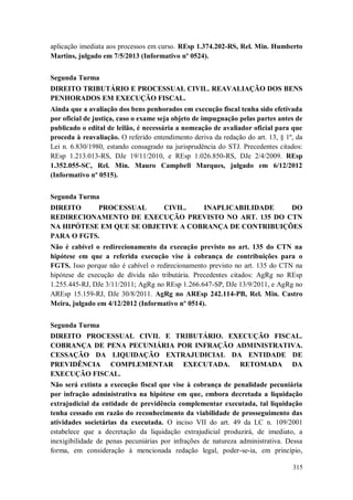 aplicação imediata aos processos em curso. REsp 1.374.202-RS, Rel. Min. Humberto
Martins, julgado em 7/5/2013 (Informativo nº 0524).
Segunda Turma
DIREITO TRIBUTÁRIO E PROCESSUAL CIVIL. REAVALIAÇÃO DOS BENS
PENHORADOS EM EXECUÇÃO FISCAL.
Ainda que a avaliação dos bens penhorados em execução fiscal tenha sido efetivada
por oficial de justiça, caso o exame seja objeto de impugnação pelas partes antes de
publicado o edital de leilão, é necessária a nomeação de avaliador oficial para que
proceda à reavaliação. O referido entendimento deriva da redação do art. 13, § 1º, da
Lei n. 6.830/1980, estando consagrado na jurisprudência do STJ. Precedentes citados:
REsp 1.213.013-RS, DJe 19/11/2010, e REsp 1.026.850-RS, DJe 2/4/2009. REsp
1.352.055-SC, Rel. Min. Mauro Campbell Marques, julgado em 6/12/2012
(Informativo nº 0515).
Segunda Turma
DIREITO
PROCESSUAL
CIVIL.
INAPLICABILIDADE
DO
REDIRECIONAMENTO DE EXECUÇÃO PREVISTO NO ART. 135 DO CTN
NA HIPÓTESE EM QUE SE OBJETIVE A COBRANÇA DE CONTRIBUIÇÕES
PARA O FGTS.
Não é cabível o redirecionamento da execução previsto no art. 135 do CTN na
hipótese em que a referida execução vise à cobrança de contribuições para o
FGTS. Isso porque não é cabível o redirecionamento previsto no art. 135 do CTN na
hipótese de execução de dívida não tributária. Precedentes citados: AgRg no REsp
1.255.445-RJ, DJe 3/11/2011; AgRg no REsp 1.266.647-SP, DJe 13/9/2011, e AgRg no
AREsp 15.159-RJ, DJe 30/8/2011. AgRg no AREsp 242.114-PB, Rel. Min. Castro
Meira, julgado em 4/12/2012 (Informativo nº 0514).
Segunda Turma
DIREITO PROCESSUAL CIVIL E TRIBUTÁRIO. EXECUÇÃO FISCAL.
COBRANÇA DE PENA PECUNIÁRIA POR INFRAÇÃO ADMINISTRATIVA.
CESSAÇÃO DA LIQUIDAÇÃO EXTRAJUDICIAL DA ENTIDADE DE
PREVIDÊNCIA COMPLEMENTAR EXECUTADA. RETOMADA DA
EXECUÇÃO FISCAL.
Não será extinta a execução fiscal que vise à cobrança de penalidade pecuniária
por infração administrativa na hipótese em que, embora decretada a liquidação
extrajudicial da entidade de previdência complementar executada, tal liquidação
tenha cessado em razão do reconhecimento da viabilidade de prosseguimento das
atividades societárias da executada. O inciso VII do art. 49 da LC n. 109/2001
estabelece que a decretação da liquidação extrajudicial produzirá, de imediato, a
inexigibilidade de penas pecuniárias por infrações de natureza administrativa. Dessa
forma, em consideração à mencionada redação legal, poder-se-ia, em princípio,
315

 