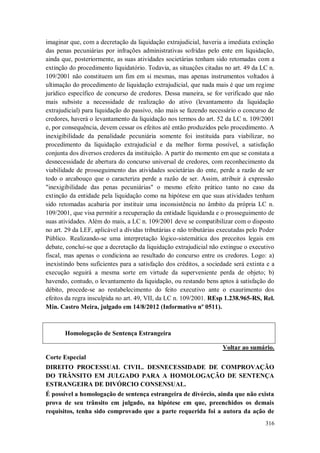 imaginar que, com a decretação da liquidação extrajudicial, haveria a imediata extinção
das penas pecuniárias por infrações administrativas sofridas pelo ente em liquidação,
ainda que, posteriormente, as suas atividades societárias tenham sido retomadas com a
extinção do procedimento liquidatório. Todavia, as situações citadas no art. 49 da LC n.
109/2001 não constituem um fim em si mesmas, mas apenas instrumentos voltados à
ultimação do procedimento de liquidação extrajudicial, que nada mais é que um regime
jurídico específico de concurso de credores. Dessa maneira, se for verificado que não
mais subsiste a necessidade de realização do ativo (levantamento da liquidação
extrajudicial) para liquidação do passivo, não mais se fazendo necessário o concurso de
credores, haverá o levantamento da liquidação nos termos do art. 52 da LC n. 109/2001
e, por consequência, devem cessar os efeitos até então produzidos pelo procedimento. A
inexigibilidade da penalidade pecuniária somente foi instituída para viabilizar, no
procedimento da liquidação extrajudicial e da melhor forma possível, a satisfação
conjunta dos diversos credores da instituição. A partir do momento em que se constata a
desnecessidade de abertura do concurso universal de credores, com reconhecimento da
viabilidade de prosseguimento das atividades societárias do ente, perde a razão de ser
todo o arcabouço que o caracteriza perde a razão de ser. Assim, atribuir à expressão
"inexigibilidade das penas pecuniárias" o mesmo efeito prático tanto no caso da
extinção da entidade pela liquidação como na hipótese em que suas atividades tenham
sido retomadas acabaria por instituir uma inconsistência no âmbito da própria LC n.
109/2001, que visa permitir a recuperação da entidade liquidanda e o prosseguimento de
suas atividades. Além do mais, a LC n. 109/2001 deve se compatibilizar com o disposto
no art. 29 da LEF, aplicável a dívidas tributárias e não tributárias executadas pelo Poder
Público. Realizando-se uma interpretação lógico-sistemática dos preceitos legais em
debate, conclui-se que a decretação da liquidação extrajudicial não extingue o executivo
fiscal, mas apenas o condiciona ao resultado do concurso entre os credores. Logo: a)
inexistindo bens suficientes para a satisfação dos créditos, a sociedade será extinta e a
execução seguirá a mesma sorte em virtude da superveniente perda de objeto; b)
havendo, contudo, o levantamento da liquidação, ou restando bens aptos à satisfação do
débito, procede-se ao restabelecimento do feito executivo ante o exaurimento dos
efeitos da regra insculpida no art. 49, VII, da LC n. 109/2001. REsp 1.238.965-RS, Rel.
Min. Castro Meira, julgado em 14/8/2012 (Informativo nº 0511).

Homologação de Sentença Estrangeira
Voltar ao sumário.
Corte Especial
DIREITO PROCESSUAL CIVIL. DESNECESSIDADE DE COMPROVAÇÃO
DO TRÂNSITO EM JULGADO PARA A HOMOLOGAÇÃO DE SENTENÇA
ESTRANGEIRA DE DIVÓRCIO CONSENSUAL.
É possível a homologação de sentença estrangeira de divórcio, ainda que não exista
prova de seu trânsito em julgado, na hipótese em que, preenchidos os demais
requisitos, tenha sido comprovado que a parte requerida foi a autora da ação de
316

 
