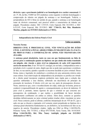 divórcio e que o provimento judicial a ser homologado teve caráter consensual. O
art. 5º, III, da Res. 9/2005 do STJ estabelece como requisito à referida homologação a
comprovação do trânsito em julgado da sentença a ser homologada. Todavia, a
jurisprudência do STJ é firme no sentido de que, quando a sentença a ser homologada
tratar de divórcio consensual, será possível inferir a característica de trânsito em
julgado. Precedentes citados: SEC 3.535-IT, Corte Especial, DJe 16/2/2011; e SEC
6.512-IT, Corte Especial, DJe 25/3/2013. SEC 7.746-US, Rel. Min. Humberto
Martins, julgado em 15/5/2013 (Informativo nº 0521).

Independência das Esferas Penal e Cível
Voltar ao sumário.
Terceira Turma
DIREITO CIVIL E PROCESSUAL CIVIL. NÃO VINCULAÇÃO DO JUÍZO
CÍVEL À SENTENÇA PENAL ABSOLUTÓRIA FUNDAMENTADA NA FALTA
DE PROVAS PARA A CONDENAÇÃO OU AINDA NÃO TRANSITADA EM
JUGADO.
A sentença penal absolutória, tanto no caso em que fundamentada na falta de
provas para a condenação quanto na hipótese em que ainda não tenha transitado
em julgado, não vincula o juízo cível no julgamento de ação civil reparatória
acerca do mesmo fato. O art. 935 do CC consagra, de um lado, a independência entre a
jurisdição cível e a penal; de outro, dispõe que não se pode mais questionar a existência
do fato, ou sua autoria, quando a questão se encontrar decidida no juízo criminal. Dessa
forma, tratou o legislador de estabelecer a existência de uma autonomia relativa entre
essas esferas. Essa relativização da independência de jurisdições se justifica em virtude
de o direito penal incorporar exigência probatória mais rígida para a solução das
questões submetidas a seus ditames, sobretudo em decorrência do princípio da
presunção de inocência. O direito civil, por sua vez, parte de pressupostos diversos.
Neste, autoriza-se que, com o reconhecimento de culpa, ainda que levíssima, possa-se
conduzir à responsabilização do agente e, consequentemente, ao dever de indenizar. O
juízo cível é, portanto, menos rigoroso do que o criminal no que concerne aos
pressupostos da condenação, o que explica a possibilidade de haver decisões
aparentemente conflitantes em ambas as esferas. Além disso, somente as questões
decididas definitivamente no juízo criminal podem irradiar efeito vinculante no juízo
cível. Nesse contexto, pode-se afirmar, conforme interpretação do art. 935 do CC, que a
ação em que se discute a reparação civil somente estará prejudicada na hipótese de a
sentença penal absolutória fundamentar-se, em definitivo, na inexistência do fato ou na
negativa de autoria. Precedentes citados: AgRg nos EDcl no REsp 1.160.956-PA,
Primeira Turma, DJe 7/5/2012, e REsp 879.734-RS, Sexta Turma, DJe 18/10/2010.
REsp 1.164.236-MG, Rel. Min. Nancy Andrighi, julgado em 21/2/2013
(Informativo nº 0517).

317

 