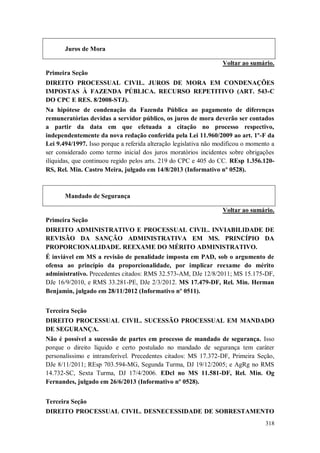 Juros de Mora
Voltar ao sumário.
Primeira Seção
DIREITO PROCESSUAL CIVIL. JUROS DE MORA EM CONDENAÇÕES
IMPOSTAS À FAZENDA PÚBLICA. RECURSO REPETITIVO (ART. 543-C
DO CPC E RES. 8/2008-STJ).
Na hipótese de condenação da Fazenda Pública ao pagamento de diferenças
remuneratórias devidas a servidor público, os juros de mora deverão ser contados
a partir da data em que efetuada a citação no processo respectivo,
independentemente da nova redação conferida pela Lei 11.960/2009 ao art. 1º-F da
Lei 9.494/1997. Isso porque a referida alteração legislativa não modificou o momento a
ser considerado como termo inicial dos juros moratórios incidentes sobre obrigações
ilíquidas, que continuou regido pelos arts. 219 do CPC e 405 do CC. REsp 1.356.120RS, Rel. Min. Castro Meira, julgado em 14/8/2013 (Informativo nº 0528).

Mandado de Segurança
Voltar ao sumário.
Primeira Seção
DIREITO ADMINISTRATIVO E PROCESSUAL CIVIL. INVIABILIDADE DE
REVISÃO DA SANÇÃO ADMINISTRATIVA EM MS. PRINCÍPIO DA
PROPORCIONALIDADE. REEXAME DO MÉRITO ADMINISTRATIVO.
É inviável em MS a revisão de penalidade imposta em PAD, sob o argumento de
ofensa ao princípio da proporcionalidade, por implicar reexame do mérito
administrativo. Precedentes citados: RMS 32.573-AM, DJe 12/8/2011; MS 15.175-DF,
DJe 16/9/2010, e RMS 33.281-PE, DJe 2/3/2012. MS 17.479-DF, Rel. Min. Herman
Benjamin, julgado em 28/11/2012 (Informativo nº 0511).
Terceira Seção
DIREITO PROCESSUAL CIVIL. SUCESSÃO PROCESSUAL EM MANDADO
DE SEGURANÇA.
Não é possível a sucessão de partes em processo de mandado de segurança. Isso
porque o direito líquido e certo postulado no mandado de segurança tem caráter
personalíssimo e intransferível. Precedentes citados: MS 17.372-DF, Primeira Seção,
DJe 8/11/2011; REsp 703.594-MG, Segunda Turma, DJ 19/12/2005; e AgRg no RMS
14.732-SC, Sexta Turma, DJ 17/4/2006. EDcl no MS 11.581-DF, Rel. Min. Og
Fernandes, julgado em 26/6/2013 (Informativo nº 0528).
Terceira Seção
DIREITO PROCESSUAL CIVIL. DESNECESSIDADE DE SOBRESTAMENTO
318

 
