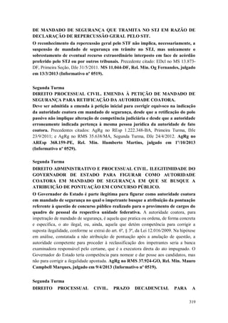 DE MANDADO DE SEGURANÇA QUE TRAMITA NO STJ EM RAZÃO DE
DECLARAÇÃO DE REPERCUSSÃO GERAL PELO STF.
O reconhecimento da repercussão geral pelo STF não implica, necessariamente, a
suspensão de mandado de segurança em trâmite no STJ, mas unicamente o
sobrestamento de eventual recurso extraordinário interposto em face de acórdão
proferido pelo STJ ou por outros tribunais. Precedente citado: EDcl no MS 13.873DF, Primeira Seção, DJe 31/5/2011. MS 11.044-DF, Rel. Min. Og Fernandes, julgado
em 13/3/2013 (Informativo nº 0519).
Segunda Turma
DIREITO PROCESSUAL CIVIL. EMENDA À PETIÇÃO DE MANDADO DE
SEGURANÇA PARA RETIFICAÇÃO DA AUTORIDADE COATORA.
Deve ser admitida a emenda à petição inicial para corrigir equívoco na indicação
da autoridade coatora em mandado de segurança, desde que a retificação do polo
passivo não implique alteração de competência judiciária e desde que a autoridade
erroneamente indicada pertença à mesma pessoa jurídica da autoridade de fato
coatora. Precedentes citados: AgRg no REsp 1.222.348-BA, Primeira Turma, DJe
23/9/2011; e AgRg no RMS 35.638/MA, Segunda Turma, DJe 24/4/2012. AgRg no
AREsp 368.159-PE, Rel. Min. Humberto Martins, julgado em 1º/10/2013
(Informativo nº 0529).
Segunda Turma
DIREITO ADMINISTRATIVO E PROCESSUAL CIVIL. ILEGITIMIDADE DO
GOVERNADOR DE ESTADO PARA FIGURAR COMO AUTORIDADE
COATORA EM MANDADO DE SEGURANÇA EM QUE SE BUSQUE A
ATRIBUIÇÃO DE PONTUAÇÃO EM CONCURSO PÚBLICO.
O Governador do Estado é parte ilegítima para figurar como autoridade coatora
em mandado de segurança no qual o impetrante busque a atribuição da pontuação
referente à questão de concurso público realizado para o provimento de cargos do
quadro de pessoal da respectiva unidade federativa. A autoridade coatora, para
impetração de mandado de segurança, é aquela que pratica ou ordena, de forma concreta
e específica, o ato ilegal, ou, ainda, aquela que detém competência para corrigir a
suposta ilegalidade, conforme se extrai do art. 6º, § 3º, da Lei 12.016/2009. Na hipótese
em análise, constatada a não atribuição de pontuação após a anulação de questão, a
autoridade competente para proceder à reclassificação dos impetrantes seria a banca
examinadora responsável pelo certame, que é a executora direta do ato impugnado. O
Governador do Estado teria competência para nomear e dar posse aos candidatos, mas
não para corrigir a ilegalidade apontada. AgRg no RMS 37.924-GO, Rel. Min. Mauro
Campbell Marques, julgado em 9/4/2013 (Informativo nº 0519).
Segunda Turma
DIREITO

PROCESSUAL

CIVIL.

PRAZO

DECADENCIAL

PARA

A
319

 